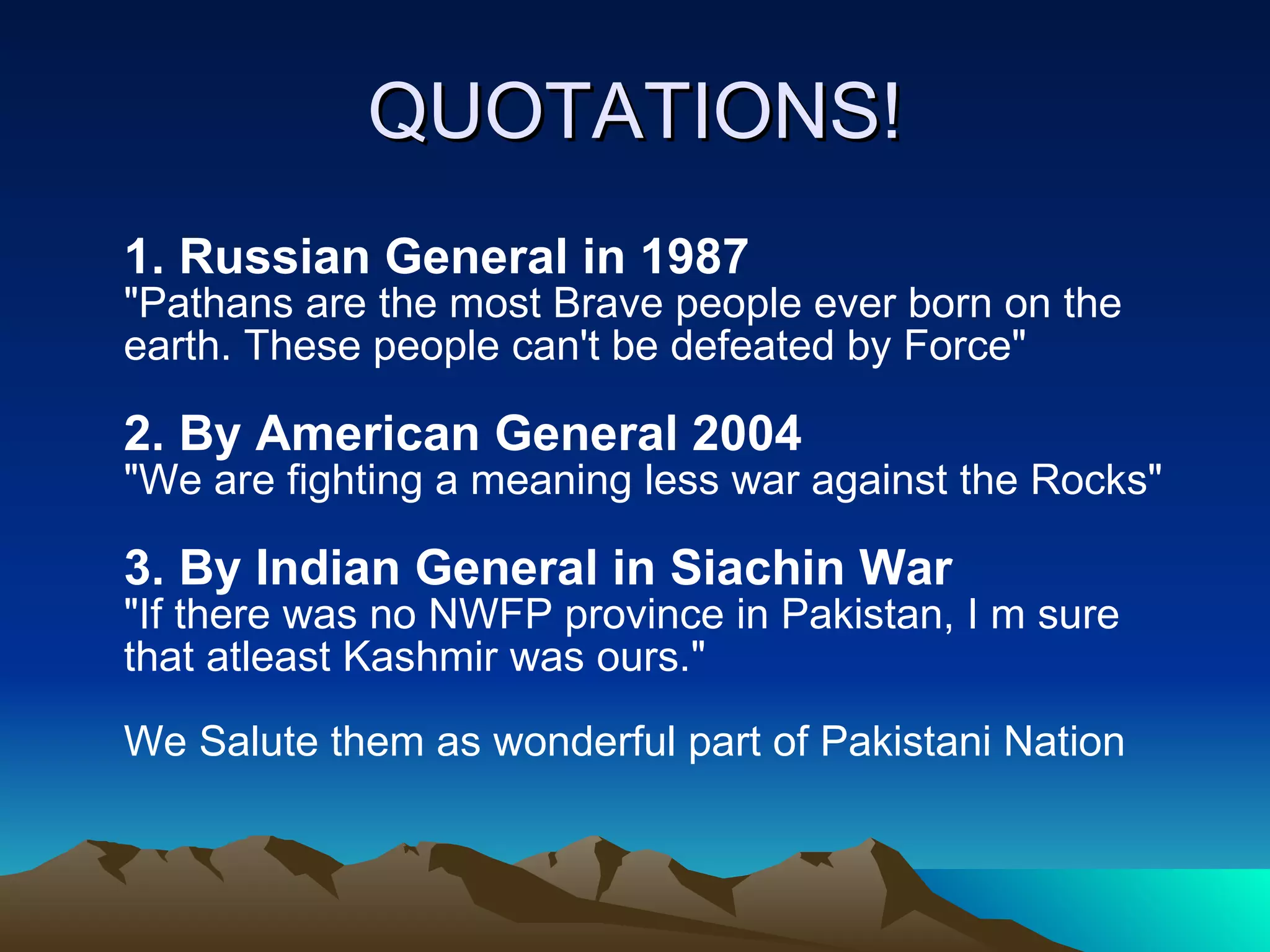 QUOTATIONS! 1. Russian General in 1987   &quot;Pathans are the most Brave people ever born on the earth. These people can't be defeated by Force&quot;  2. By American General 2004  &quot;We are fighting a meaning less war against the Rocks&quot;  3. By Indian General in Siachin War   &quot;If there was no NWFP province in Pakistan, I m sure that atleast Kashmir was ours.&quot;  We Salute them as wonderful part of Pakistani Nation  