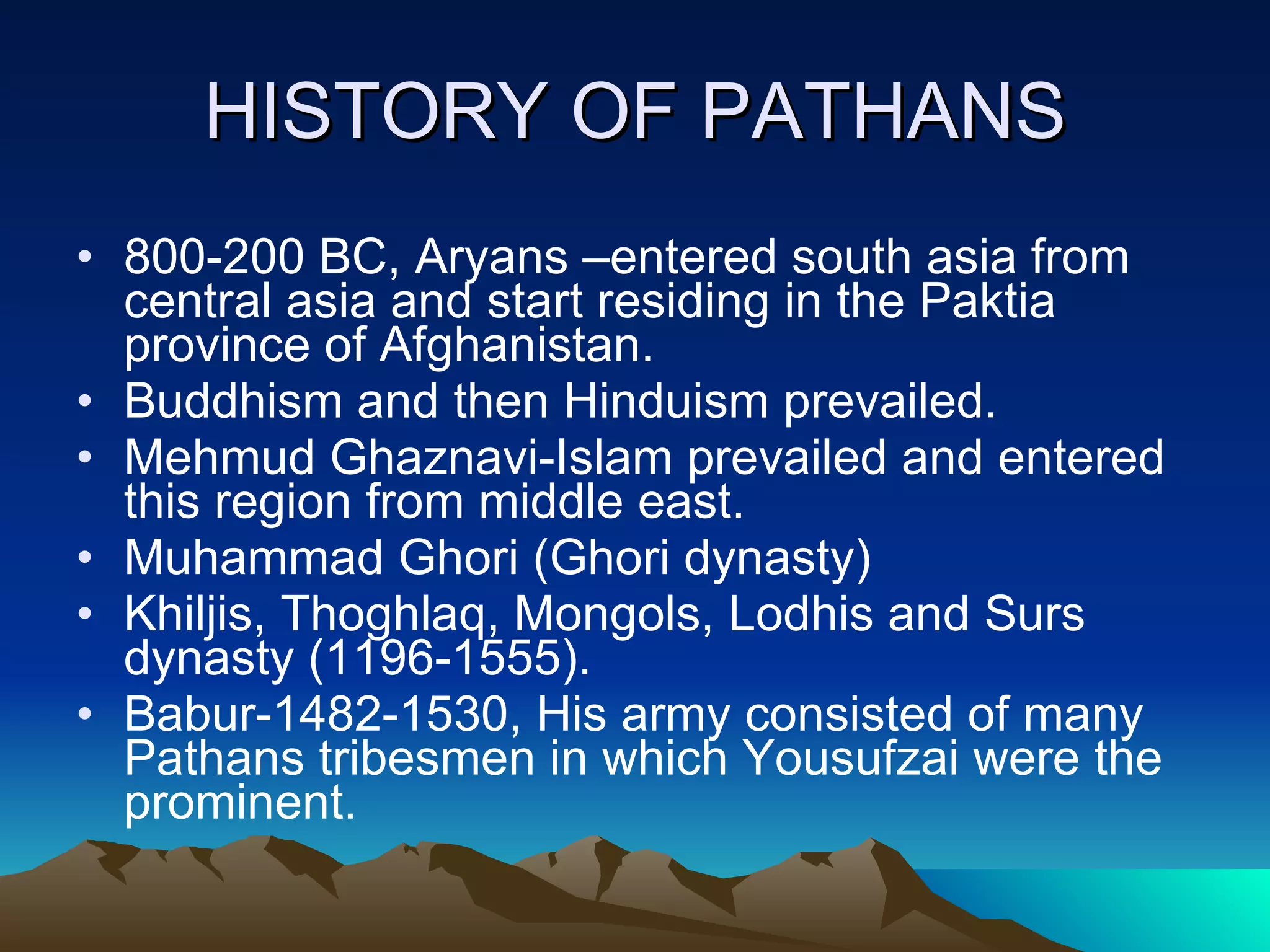 HISTORY OF PATHANS 800-200 BC, Aryans –entered south asia from central asia and start residing in the Paktia province of Afghanistan. Buddhism and then Hinduism prevailed. Mehmud Ghaznavi-Islam prevailed and entered this region from middle east. Muhammad Ghori (Ghori dynasty) Khiljis, Thoghlaq, Mongols, Lodhis and Surs dynasty (1196-1555). Babur-1482-1530, His army consisted of many Pathans tribesmen in which Yousufzai were the prominent. 
