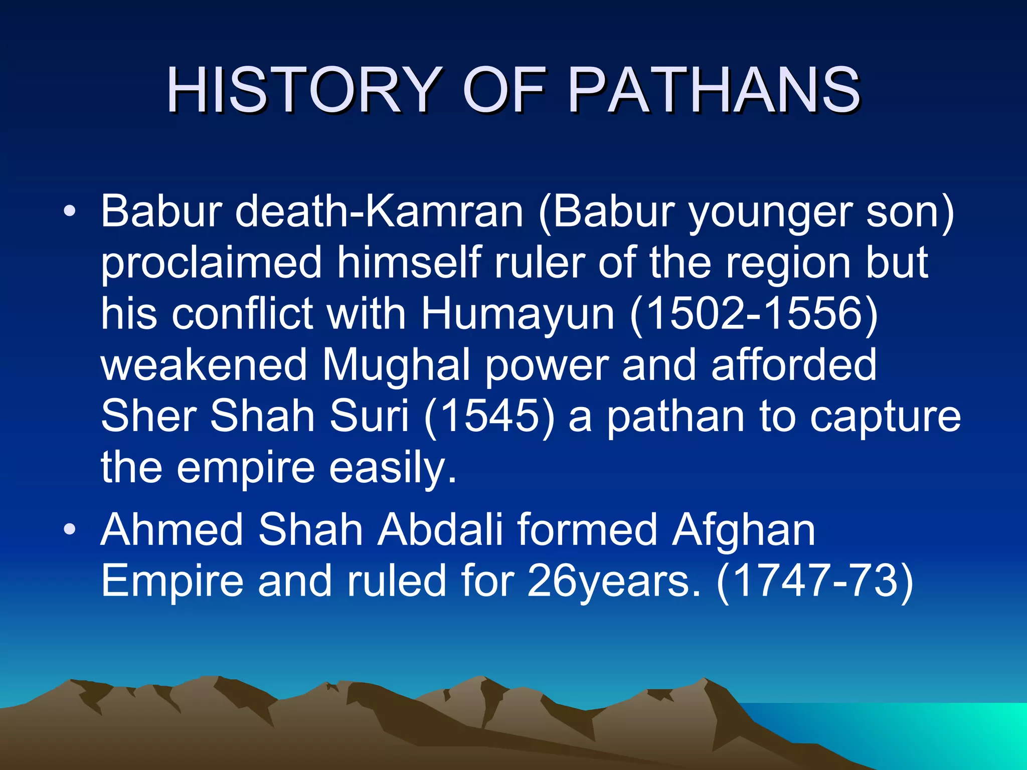 HISTORY OF PATHANS Babur death-Kamran (Babur younger son) proclaimed himself ruler of the region but his conflict with Humayun (1502-1556) weakened Mughal power and afforded Sher Shah Suri (1545) a pathan to capture the empire easily. Ahmed Shah Abdali formed Afghan Empire and ruled for 26years. (1747-73) 