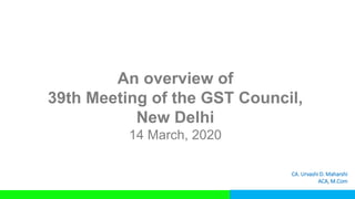 An overview of
39th Meeting of the GST Council,
New Delhi
14 March, 2020
CA. Urvashi D. Maharshi
ACA, M.Com
 
