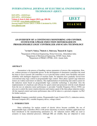 International Journal of Electrical Engineering and Technology (IJEET), ISSN 0976 –
6545(Print), ISSN 0976 – 6553(Online) Volume 4, Issue 4, July-August (2013), © IAEME
188
AN OVERVIEW OF A CONTINUOUS MONITORING AND CONTROL
SYSTEM FOR 3-PHASE INDUCTION MOTOR BASED ON
PROGRAMMABLE LOGIC CONTROLLER AND SCADA TECHNOLOGY
1
Arvind N. Nakiya, 2
Mahesh A. Makwana, 3
Ramesh R. Gajera
1
Department of Electrical Engineering, Nirma University, Ahmedabad, India
2
Department of Mechanical Engineering, SVNIT, Surat, India
3
Department of PHE&T, FPTBE, AAU, Anand, India
ABSTRACT
Automation is the process of handling various parameters of process like temperature, flow,
etc. without presence of responsible person. In the development of automation controllers the trend
has been to move towards soft controllers so as to provide better control, more flexibility and more
reliability with intelligent diagnostics of machine faults. So industries have gradually moved from
conventional relay logic control to programmable logic control. Three phase squirrel cage induction
motors are widely used motors in industry. The implementation of monitoring and control system for
the induction motor based on programmable logic controller technology is described. Also the
implementation of a hardware and software for speed control and protection with the result obtained
from the test on induction motor performance is provided. Variable Frequency Drives (VFD) can
also use to control the motor rotation direction and rotation speed of the three phase induction motor.
All the required control and motor performance data will be taken to a personal computer via PLC
for further analysis.
Keywords: Computer-controlled systems, Programmable Logic Control (P.L.C.), induction motors,
Personal Computer (PC), variable frequency drives, voltage control
1. INTRODUCTION
Since technology for motion control of electric drives became available, the use of
programmable logic controllers (PLCs) with power electronics in electric machines applications has
been introduced in the manufacturing automation [1]. AC induction motors (IMs) are used as
actuators in many industrial processes. Although IMs are reliable, they are subjected to some
INTERNATIONAL JOURNAL OF ELECTRICAL ENGINEERING &
TECHNOLOGY (IJEET)
ISSN 0976 – 6545(Print)
ISSN 0976 – 6553(Online)
Volume 4, Issue 4, July-August (2013), pp. 188-196
© IAEME: www.iaeme.com/ijeet.asp
Journal Impact Factor (2013): 5.5028 (Calculated by GISI)
www.jifactor.com
IJEET
© I A E M E
 