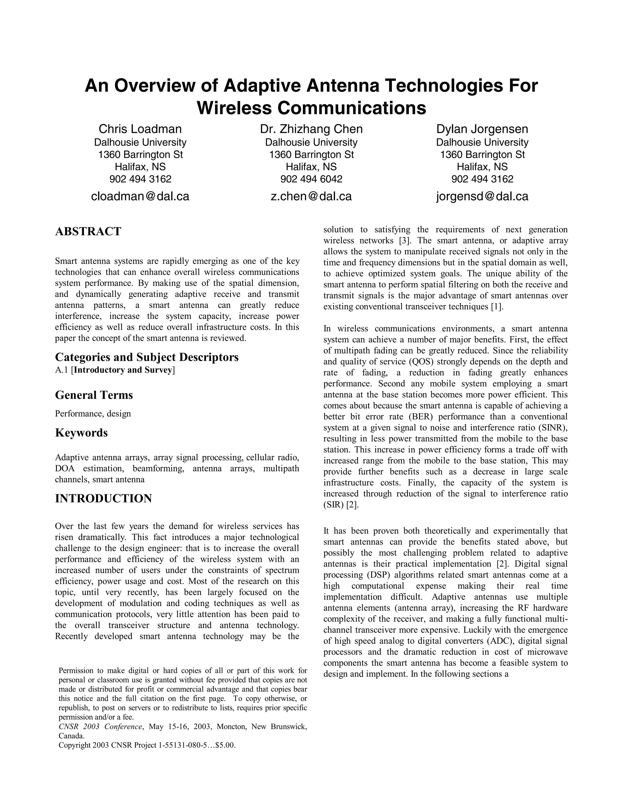 An Overview of Adaptive Antenna Technologies For
Wireless Communications
Chris Loadman
Dalhousie University
1360 Barrington St
Halifax, NS
902 494 3162
cloadman@dal.ca
Dr. Zhizhang Chen
Dalhousie University
1360 Barrington St
Halifax, NS
902 494 6042
z.chen@dal.ca
Dylan Jorgensen
Dalhousie University
1360 Barrington St
Halifax, NS
902 494 3162
jorgensd@dal.ca
ABSTRACT
Smart antenna systems are rapidly emerging as one of the key
technologies that can enhance overall wireless communications
system performance. By making use of the spatial dimension,
and dynamically generating adaptive receive and transmit
antenna patterns, a smart antenna can greatly reduce
interference, increase the system capacity, increase power
efficiency as well as reduce overall infrastructure costs. In this
paper the concept of the smart antenna is reviewed.
Categories and Subject Descriptors
A.1 [Introductory and Survey]
General Terms
Performance, design
Keywords
Adaptive antenna arrays, array signal processing, cellular radio,
DOA estimation, beamforming, antenna arrays, multipath
channels, smart antenna
INTRODUCTION
Over the last few years the demand for wireless services has
risen dramatically. This fact introduces a major technological
challenge to the design engineer: that is to increase the overall
performance and efficiency of the wireless system with an
increased number of users under the constraints of spectrum
efficiency, power usage and cost. Most of the research on this
topic, until very recently, has been largely focused on the
development of modulation and coding techniques as well as
communication protocols, very little attention has been paid to
the overall transceiver structure and antenna technology.
Recently developed smart antenna technology may be the
solution to satisfying the requirements of next generation
wireless networks [3]. The smart antenna, or adaptive array
allows the system to manipulate received signals not only in the
time and frequency dimensions but in the spatial domain as well,
to achieve optimized system goals. The unique ability of the
smart antenna to perform spatial filtering on both the receive and
transmit signals is the major advantage of smart antennas over
existing conventional transceiver techniques [1].
In wireless communications environments, a smart antenna
system can achieve a number of major benefits. First, the effect
of multipath fading can be greatly reduced. Since the reliability
and quality of service (QOS) strongly depends on the depth and
rate of fading, a reduction in fading greatly enhances
performance. Second any mobile system employing a smart
antenna at the base station becomes more power efficient. This
comes about because the smart antenna is capable of achieving a
better bit error rate (BER) performance than a conventional
system at a given signal to noise and interference ratio (SINR),
resulting in less power transmitted from the mobile to the base
station. This increase in power efficiency forms a trade off with
increased range from the mobile to the base station, This may
provide further benefits such as a decrease in large scale
infrastructure costs. Finally, the capacity of the system is
increased through reduction of the signal to interference ratio
(SIR) [2].
It has been proven both theoretically and experimentally that
smart antennas can provide the benefits stated above, but
possibly the most challenging problem related to adaptive
antennas is their practical implementation [2]. Digital signal
processing (DSP) algorithms related smart antennas come at a
high computational expense making their real time
implementation difficult. Adaptive antennas use multiple
antenna elements (antenna array), increasing the RF hardware
complexity of the receiver, and making a fully functional multi-
channel transceiver more expensive. Luckily with the emergence
of high speed analog to digital converters (ADC), digital signal
processors and the dramatic reduction in cost of microwave
components the smart antenna has become a feasible system to
design and implement. In the following sections aPermission to make digital or hard copies of all or part of this work for
personal or classroom use is granted without fee provided that copies are not
made or distributed for profit or commercial advantage and that copies bear
this notice and the full citation on the first page. To copy otherwise, or
republish, to post on servers or to redistribute to lists, requires prior specific
permission and/or a fee.
CNSR 2003 Conference, May 15-16, 2003, Moncton, New Brunswick,
Canada.
Copyright 2003 CNSR Project 1-55131-080-5…$5.00.
Session A3 Communication Networks and Services Research Conference 2003 15
 