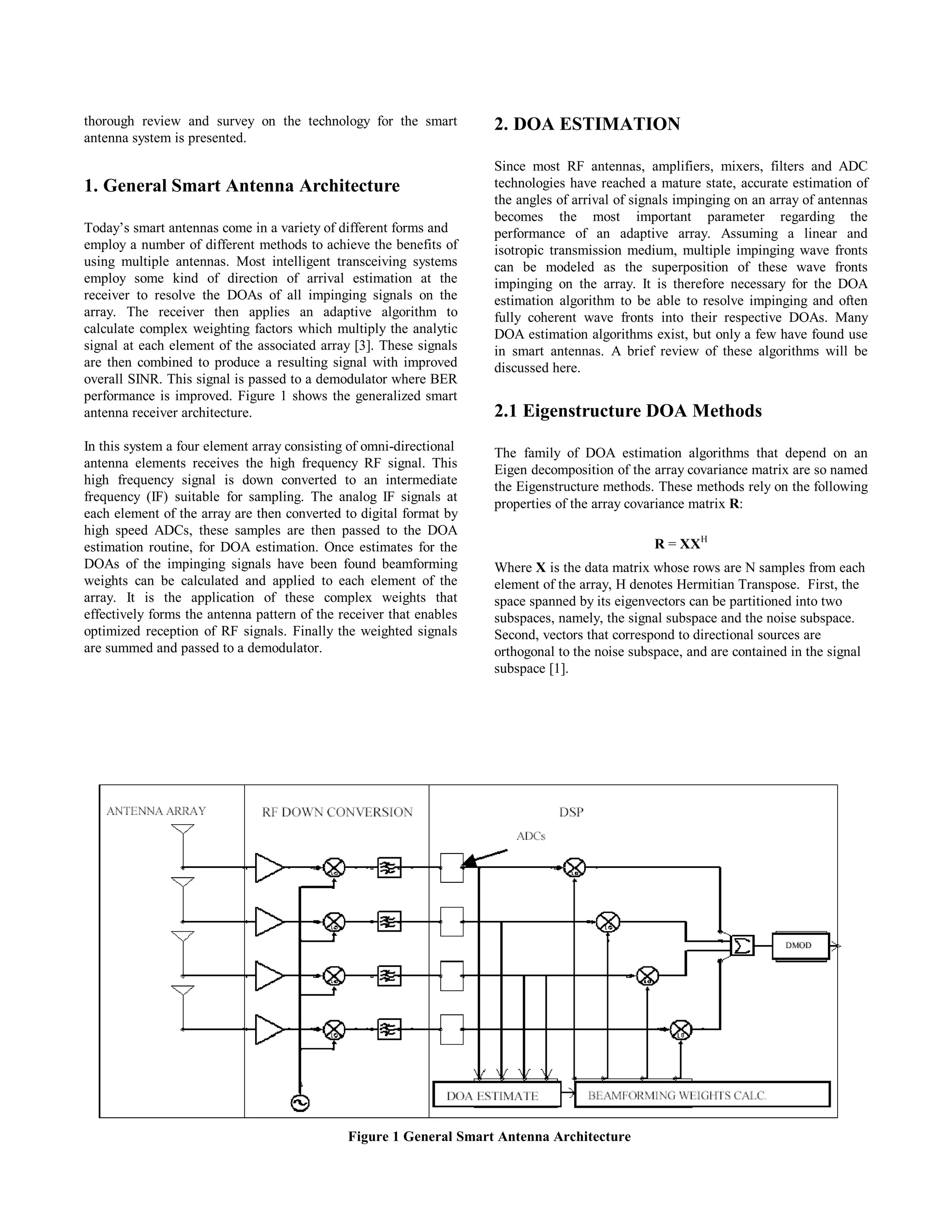 thorough review and survey on the technology for the smart
antenna system is presented.
1. General Smart Antenna Architecture
Today’s smart antennas come in a variety of different forms and
employ a number of different methods to achieve the benefits of
using multiple antennas. Most intelligent transceiving systems
employ some kind of direction of arrival estimation at the
receiver to resolve the DOAs of all impinging signals on the
array. The receiver then applies an adaptive algorithm to
calculate complex weighting factors which multiply the analytic
signal at each element of the associated array [3]. These signals
are then combined to produce a resulting signal with improved
overall SINR. This signal is passed to a demodulator where BER
performance is improved. Figure 1 shows the generalized smart
antenna receiver architecture.
In this system a four element array consisting of omni-directional
antenna elements receives the high frequency RF signal. This
high frequency signal is down converted to an intermediate
frequency (IF) suitable for sampling. The analog IF signals at
each element of the array are then converted to digital format by
high speed ADCs, these samples are then passed to the DOA
estimation routine, for DOA estimation. Once estimates for the
DOAs of the impinging signals have been found beamforming
weights can be calculated and applied to each element of the
array. It is the application of these complex weights that
effectively forms the antenna pattern of the receiver that enables
optimized reception of RF signals. Finally the weighted signals
are summed and passed to a demodulator.
2. DOA ESTIMATION
Since most RF antennas, amplifiers, mixers, filters and ADC
technologies have reached a mature state, accurate estimation of
the angles of arrival of signals impinging on an array of antennas
becomes the most important parameter regarding the
performance of an adaptive array. Assuming a linear and
isotropic transmission medium, multiple impinging wave fronts
can be modeled as the superposition of these wave fronts
impinging on the array. It is therefore necessary for the DOA
estimation algorithm to be able to resolve impinging and often
fully coherent wave fronts into their respective DOAs. Many
DOA estimation algorithms exist, but only a few have found use
in smart antennas. A brief review of these algorithms will be
discussed here.
2.1 Eigenstructure DOA Methods
The family of DOA estimation algorithms that depend on an
Eigen decomposition of the array covariance matrix are so named
the Eigenstructure methods. These methods rely on the following
properties of the array covariance matrix R:
R = XXH
Where X is the data matrix whose rows are N samples from each
element of the array, H denotes Hermitian Transpose. First, the
space spanned by its eigenvectors can be partitioned into two
subspaces, namely, the signal subspace and the noise subspace.
Second, vectors that correspond to directional sources are
orthogonal to the noise subspace, and are contained in the signal
subspace [1].
Figure 1 General Smart Antenna Architecture
16 CNSR 2003, Moncton, New Brunswick, Canada Session A3
 