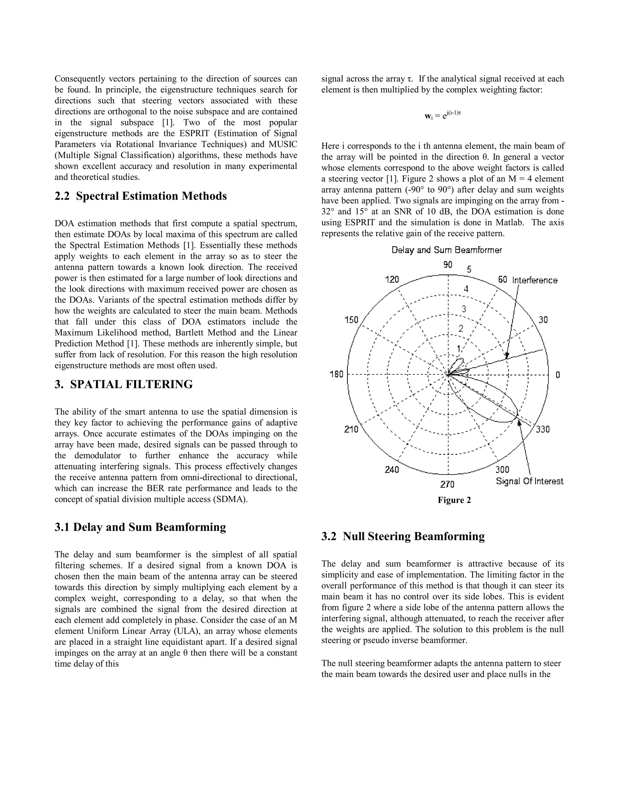 Consequently vectors pertaining to the direction of sources can
be found. In principle, the eigenstructure techniques search for
directions such that steering vectors associated with these
directions are orthogonal to the noise subspace and are contained
in the signal subspace [1]. Two of the most popular
eigenstructure methods are the ESPRIT (Estimation of Signal
Parameters via Rotational Invariance Techniques) and MUSIC
(Multiple Signal Classification) algorithms, these methods have
shown excellent accuracy and resolution in many experimental
and theoretical studies.
2.2 Spectral Estimation Methods
DOA estimation methods that first compute a spatial spectrum,
then estimate DOAs by local maxima of this spectrum are called
the Spectral Estimation Methods [1]. Essentially these methods
apply weights to each element in the array so as to steer the
antenna pattern towards a known look direction. The received
power is then estimated for a large number of look directions and
the look directions with maximum received power are chosen as
the DOAs. Variants of the spectral estimation methods differ by
how the weights are calculated to steer the main beam. Methods
that fall under this class of DOA estimators include the
Maximum Likelihood method, Bartlett Method and the Linear
Prediction Method [1]. These methods are inherently simple, but
suffer from lack of resolution. For this reason the high resolution
eigenstructure methods are most often used.
3. SPATIAL FILTERING
The ability of the smart antenna to use the spatial dimension is
they key factor to achieving the performance gains of adaptive
arrays. Once accurate estimates of the DOAs impinging on the
array have been made, desired signals can be passed through to
the demodulator to further enhance the accuracy while
attenuating interfering signals. This process effectively changes
the receive antenna pattern from omni-directional to directional,
which can increase the BER rate performance and leads to the
concept of spatial division multiple access (SDMA).
3.1 Delay and Sum Beamforming
The delay and sum beamformer is the simplest of all spatial
filtering schemes. If a desired signal from a known DOA is
chosen then the main beam of the antenna array can be steered
towards this direction by simply multiplying each element by a
complex weight, corresponding to a delay, so that when the
signals are combined the signal from the desired direction at
each element add completely in phase. Consider the case of an M
element Uniform Linear Array (ULA), an array whose elements
are placed in a straight line equidistant apart. If a desired signal
impinges on the array at an angle θ then there will be a constant
time delay of this
signal across the array τ. If the analytical signal received at each
element is then multiplied by the complex weighting factor:
wi = ej(i-1)τ
Here i corresponds to the i th antenna element, the main beam of
the array will be pointed in the direction θ. In general a vector
whose elements correspond to the above weight factors is called
a steering vector [1]. Figure 2 shows a plot of an M = 4 element
array antenna pattern (-90° to 90°) after delay and sum weights
have been applied. Two signals are impinging on the array from -
32° and 15° at an SNR of 10 dB, the DOA estimation is done
using ESPRIT and the simulation is done in Matlab. The axis
represents the relative gain of the receive pattern.
3.2 Null Steering Beamforming
The delay and sum beamformer is attractive because of its
simplicity and ease of implementation. The limiting factor in the
overall performance of this method is that though it can steer its
main beam it has no control over its side lobes. This is evident
from figure 2 where a side lobe of the antenna pattern allows the
interfering signal, although attenuated, to reach the receiver after
the weights are applied. The solution to this problem is the null
steering or pseudo inverse beamformer.
The null steering beamformer adapts the antenna pattern to steer
the main beam towards the desired user and place nulls in the
Figure 2
Session A3 Communication Networks and Services Research Conference 2003 17
 