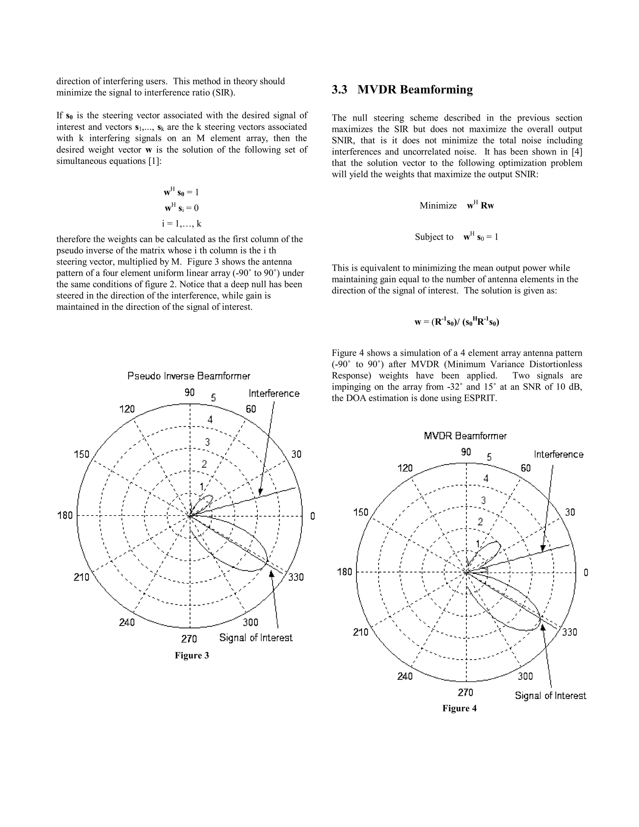 direction of interfering users. This method in theory should
minimize the signal to interference ratio (SIR).
If s0 is the steering vector associated with the desired signal of
interest and vectors s1,..., sk are the k steering vectors associated
with k interfering signals on an M element array, then the
desired weight vector w is the solution of the following set of
simultaneous equations [1]:
wH
s0 = 1
wH
si = 0
i = 1,…, k
therefore the weights can be calculated as the first column of the
pseudo inverse of the matrix whose i th column is the i th
steering vector, multiplied by M. Figure 3 shows the antenna
pattern of a four element uniform linear array (-90˚ to 90˚) under
the same conditions of figure 2. Notice that a deep null has been
steered in the direction of the interference, while gain is
maintained in the direction of the signal of interest.
3.3 MVDR Beamforming
The null steering scheme described in the previous section
maximizes the SIR but does not maximize the overall output
SNIR, that is it does not minimize the total noise including
interferences and uncorrelated noise. It has been shown in [4]
that the solution vector to the following optimization problem
will yield the weights that maximize the output SNIR:
Minimize wH
Rw
Subject to wH
s0 = 1
This is equivalent to minimizing the mean output power while
maintaining gain equal to the number of antenna elements in the
direction of the signal of interest. The solution is given as:
w = (R-1
s0)/ (s0
H
R-1
s0)
Figure 4 shows a simulation of a 4 element array antenna pattern
(-90˚ to 90˚) after MVDR (Minimum Variance Distortionless
Response) weights have been applied. Two signals are
impinging on the array from -32˚ and 15˚ at an SNR of 10 dB,
the DOA estimation is done using ESPRIT.
Figure 3
Figure 4
18 CNSR 2003, Moncton, New Brunswick, Canada Session A3
 
