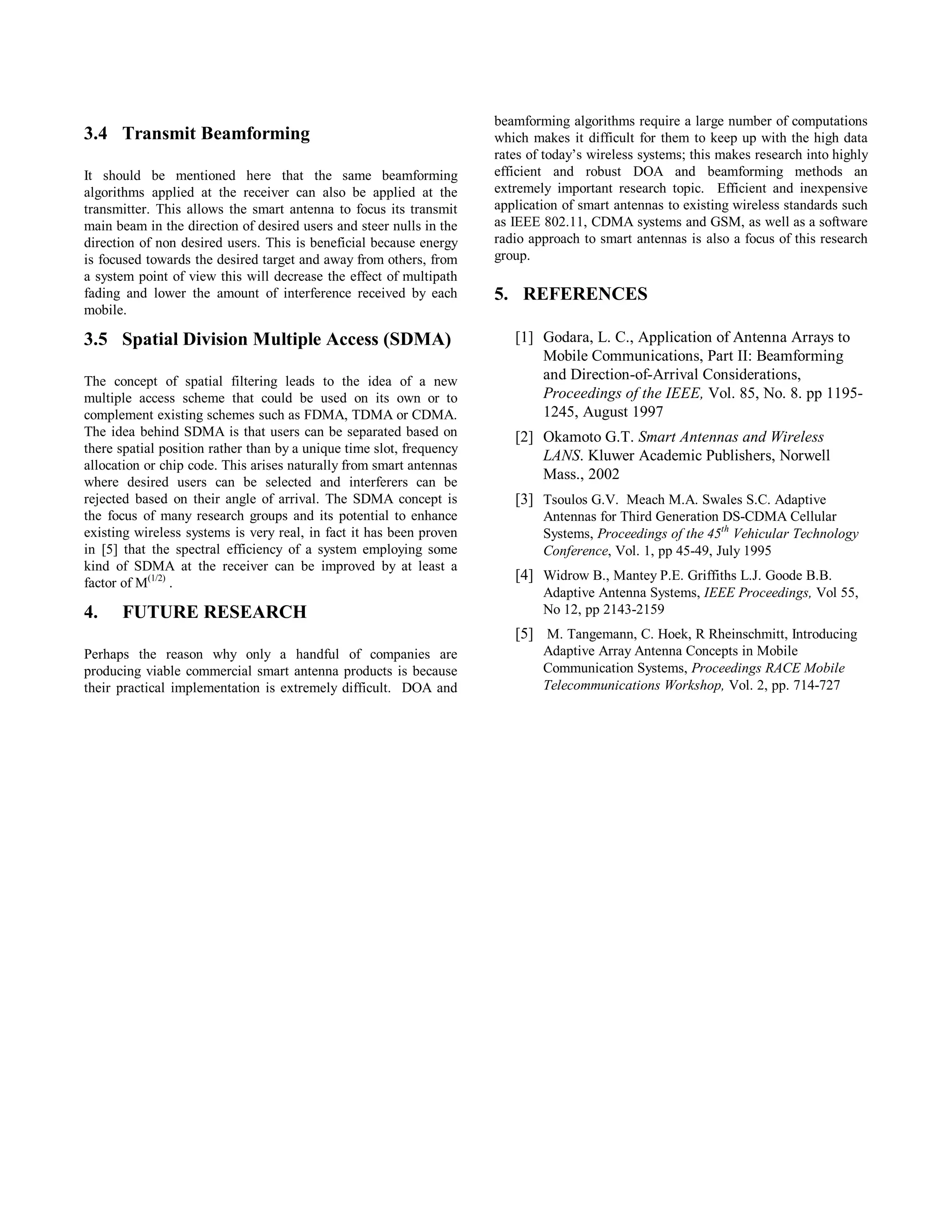 3.4 Transmit Beamforming
It should be mentioned here that the same beamforming
algorithms applied at the receiver can also be applied at the
transmitter. This allows the smart antenna to focus its transmit
main beam in the direction of desired users and steer nulls in the
direction of non desired users. This is beneficial because energy
is focused towards the desired target and away from others, from
a system point of view this will decrease the effect of multipath
fading and lower the amount of interference received by each
mobile.
3.5 Spatial Division Multiple Access (SDMA)
The concept of spatial filtering leads to the idea of a new
multiple access scheme that could be used on its own or to
complement existing schemes such as FDMA, TDMA or CDMA.
The idea behind SDMA is that users can be separated based on
there spatial position rather than by a unique time slot, frequency
allocation or chip code. This arises naturally from smart antennas
where desired users can be selected and interferers can be
rejected based on their angle of arrival. The SDMA concept is
the focus of many research groups and its potential to enhance
existing wireless systems is very real, in fact it has been proven
in [5] that the spectral efficiency of a system employing some
kind of SDMA at the receiver can be improved by at least a
factor of M(1/2)
.
4. FUTURE RESEARCH
Perhaps the reason why only a handful of companies are
producing viable commercial smart antenna products is because
their practical implementation is extremely difficult. DOA and
beamforming algorithms require a large number of computations
which makes it difficult for them to keep up with the high data
rates of today’s wireless systems; this makes research into highly
efficient and robust DOA and beamforming methods an
extremely important research topic. Efficient and inexpensive
application of smart antennas to existing wireless standards such
as IEEE 802.11, CDMA systems and GSM, as well as a software
radio approach to smart antennas is also a focus of this research
group.
5. REFERENCES
[1] Godara, L. C., Application of Antenna Arrays to
Mobile Communications, Part II: Beamforming
and Direction-of-Arrival Considerations,
Proceedings of the IEEE, Vol. 85, No. 8. pp 1195-
1245, August 1997
[2] Okamoto G.T. Smart Antennas and Wireless
LANS. Kluwer Academic Publishers, Norwell
Mass., 2002
[3] Tsoulos G.V. Meach M.A. Swales S.C. Adaptive
Antennas for Third Generation DS-CDMA Cellular
Systems, Proceedings of the 45th
Vehicular Technology
Conference, Vol. 1, pp 45-49, July 1995
[4] Widrow B., Mantey P.E. Griffiths L.J. Goode B.B.
Adaptive Antenna Systems, IEEE Proceedings, Vol 55,
No 12, pp 2143-2159
[5] M. Tangemann, C. Hoek, R Rheinschmitt, Introducing
Adaptive Array Antenna Concepts in Mobile
Communication Systems, Proceedings RACE Mobile
Telecommunications Workshop, Vol. 2, pp. 714-727
Session A3 Communication Networks and Services Research Conference 2003 19
 