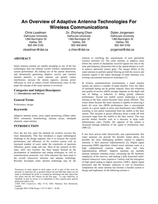 An Overview of Adaptive Antenna Technologies For
Wireless Communications
Chris Loadman
Dalhousie University
1360 Barrington St
Halifax, NS
902 494 3162
cloadman@dal.ca
Dr. Zhizhang Chen
Dalhousie University
1360 Barrington St
Halifax, NS
902 494 6042
z.chen@dal.ca
Dylan Jorgensen
Dalhousie University
1360 Barrington St
Halifax, NS
902 494 3162
jorgensd@dal.ca
ABSTRACT
Smart antenna systems are rapidly emerging as one of the key
technologies that can enhance overall wireless communications
system performance. By making use of the spatial dimension,
and dynamically generating adaptive receive and transmit
antenna patterns, a smart antenna can greatly reduce
interference, increase the system capacity, increase power
efficiency as well as reduce overall infrastructure costs. In this
paper the concept of the smart antenna is reviewed.
Categories and Subject Descriptors
A.1 [Introductory and Survey]
General Terms
Performance, design
Keywords
Adaptive antenna arrays, array signal processing, cellular radio,
DOA estimation, beamforming, antenna arrays, multipath
channels, smart antenna
INTRODUCTION
Over the last few years the demand for wireless services has
risen dramatically. This fact introduces a major technological
challenge to the design engineer: that is to increase the overall
performance and efficiency of the wireless system with an
increased number of users under the constraints of spectrum
efficiency, power usage and cost. Most of the research on this
topic, until very recently, has been largely focused on the
development of modulation and coding techniques as well as
communication protocols, very little attention has been paid to
the overall transceiver structure and antenna technology.
Recently developed smart antenna technology may be the
solution to satisfying the requirements of next generation
wireless networks [3]. The smart antenna, or adaptive array
allows the system to manipulate received signals not only in the
time and frequency dimensions but in the spatial domain as well,
to achieve optimized system goals. The unique ability of the
smart antenna to perform spatial filtering on both the receive and
transmit signals is the major advantage of smart antennas over
existing conventional transceiver techniques [1].
In wireless communications environments, a smart antenna
system can achieve a number of major benefits. First, the effect
of multipath fading can be greatly reduced. Since the reliability
and quality of service (QOS) strongly depends on the depth and
rate of fading, a reduction in fading greatly enhances
performance. Second any mobile system employing a smart
antenna at the base station becomes more power efficient. This
comes about because the smart antenna is capable of achieving a
better bit error rate (BER) performance than a conventional
system at a given signal to noise and interference ratio (SINR),
resulting in less power transmitted from the mobile to the base
station. This increase in power efficiency forms a trade off with
increased range from the mobile to the base station, This may
provide further benefits such as a decrease in large scale
infrastructure costs. Finally, the capacity of the system is
increased through reduction of the signal to interference ratio
(SIR) [2].
It has been proven both theoretically and experimentally that
smart antennas can provide the benefits stated above, but
possibly the most challenging problem related to adaptive
antennas is their practical implementation [2]. Digital signal
processing (DSP) algorithms related smart antennas come at a
high computational expense making their real time
implementation difficult. Adaptive antennas use multiple
antenna elements (antenna array), increasing the RF hardware
complexity of the receiver, and making a fully functional multi-
channel transceiver more expensive. Luckily with the emergence
of high speed analog to digital converters (ADC), digital signal
processors and the dramatic reduction in cost of microwave
components the smart antenna has become a feasible system to
design and implement. In the following sections aPermission to make digital or hard copies of all or part of this work for
personal or classroom use is granted without fee provided that copies are not
made or distributed for profit or commercial advantage and that copies bear
this notice and the full citation on the first page. To copy otherwise, or
republish, to post on servers or to redistribute to lists, requires prior specific
permission and/or a fee.
CNSR 2003 Conference, May 15-16, 2003, Moncton, New Brunswick,
Canada.
Copyright 2003 CNSR Project 1-55131-080-5…$5.00.
Session A3 Communication Networks and Services Research Conference 2003 15
 