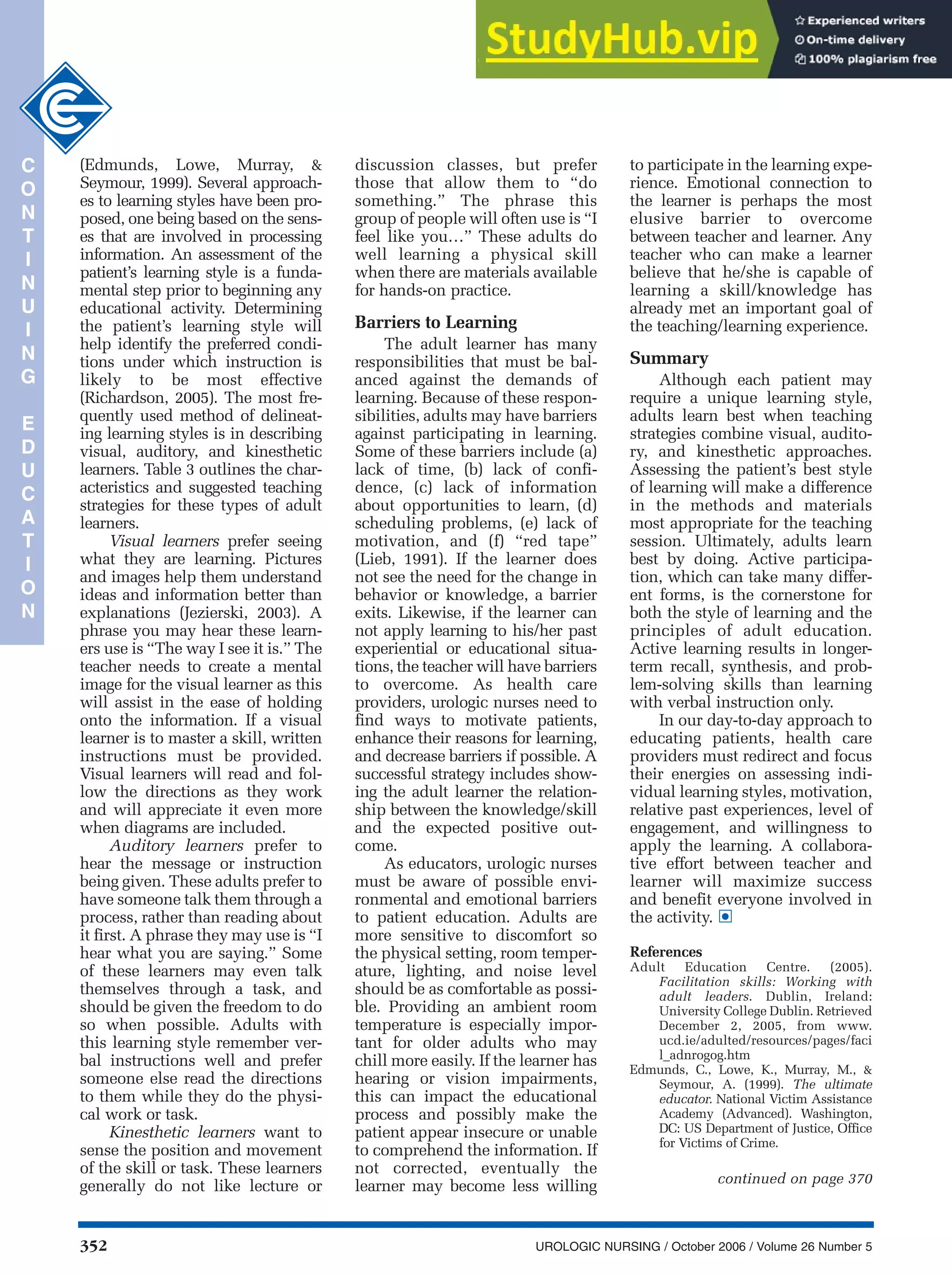 352 UROLOGIC NURSING / October 2006 / Volume 26 Number 5
(Edmunds, Lowe, Murray, &
Seymour, 1999). Several approach-
es to learning styles have been pro-
posed, one being based on the sens-
es that are involved in processing
information. An assessment of the
patient’s learning style is a funda-
mental step prior to beginning any
educational activity. Determining
the patient’s learning style will
help identify the preferred condi-
tions under which instruction is
likely to be most effective
(Richardson, 2005). The most fre-
quently used method of delineat-
ing learning styles is in describing
visual, auditory, and kinesthetic
learners. Table 3 outlines the char-
acteristics and suggested teaching
strategies for these types of adult
learners.
Visual learners prefer seeing
what they are learning. Pictures
and images help them understand
ideas and information better than
explanations (Jezierski, 2003). A
phrase you may hear these learn-
ers use is “The way I see it is.” The
teacher needs to create a mental
image for the visual learner as this
will assist in the ease of holding
onto the information. If a visual
learner is to master a skill, written
instructions must be provided.
Visual learners will read and fol-
low the directions as they work
and will appreciate it even more
when diagrams are included.
Auditory learners prefer to
hear the message or instruction
being given. These adults prefer to
have someone talk them through a
process, rather than reading about
it first. A phrase they may use is “I
hear what you are saying.” Some
of these learners may even talk
themselves through a task, and
should be given the freedom to do
so when possible. Adults with
this learning style remember ver-
bal instructions well and prefer
someone else read the directions
to them while they do the physi-
cal work or task.
Kinesthetic learners want to
sense the position and movement
of the skill or task. These learners
generally do not like lecture or
discussion classes, but prefer
those that allow them to “do
something.” The phrase this
group of people will often use is “I
feel like you…” These adults do
well learning a physical skill
when there are materials available
for hands-on practice.
Barriers to Learning
The adult learner has many
responsibilities that must be bal-
anced against the demands of
learning. Because of these respon-
sibilities, adults may have barriers
against participating in learning.
Some of these barriers include (a)
lack of time, (b) lack of confi-
dence, (c) lack of information
about opportunities to learn, (d)
scheduling problems, (e) lack of
motivation, and (f) “red tape”
(Lieb, 1991). If the learner does
not see the need for the change in
behavior or knowledge, a barrier
exits. Likewise, if the learner can
not apply learning to his/her past
experiential or educational situa-
tions, the teacher will have barriers
to overcome. As health care
providers, urologic nurses need to
find ways to motivate patients,
enhance their reasons for learning,
and decrease barriers if possible. A
successful strategy includes show-
ing the adult learner the relation-
ship between the knowledge/skill
and the expected positive out-
come.
As educators, urologic nurses
must be aware of possible envi-
ronmental and emotional barriers
to patient education. Adults are
more sensitive to discomfort so
the physical setting, room temper-
ature, lighting, and noise level
should be as comfortable as possi-
ble. Providing an ambient room
temperature is especially impor-
tant for older adults who may
chill more easily. If the learner has
hearing or vision impairments,
this can impact the educational
process and possibly make the
patient appear insecure or unable
to comprehend the information. If
not corrected, eventually the
learner may become less willing
to participate in the learning expe-
rience. Emotional connection to
the learner is perhaps the most
elusive barrier to overcome
between teacher and learner. Any
teacher who can make a learner
believe that he/she is capable of
learning a skill/knowledge has
already met an important goal of
the teaching/learning experience.
Summary
Although each patient may
require a unique learning style,
adults learn best when teaching
strategies combine visual, audito-
ry, and kinesthetic approaches.
Assessing the patient’s best style
of learning will make a difference
in the methods and materials
most appropriate for the teaching
session. Ultimately, adults learn
best by doing. Active participa-
tion, which can take many differ-
ent forms, is the cornerstone for
both the style of learning and the
principles of adult education.
Active learning results in longer-
term recall, synthesis, and prob-
lem-solving skills than learning
with verbal instruction only.
In our day-to-day approach to
educating patients, health care
providers must redirect and focus
their energies on assessing indi-
vidual learning styles, motivation,
relative past experiences, level of
engagement, and willingness to
apply the learning. A collabora-
tive effort between teacher and
learner will maximize success
and benefit everyone involved in
the activity.
References
Adult Education Centre. (2005).
Facilitation skills: Working with
adult leaders. Dublin, Ireland:
University College Dublin. Retrieved
December 2, 2005, from www.
ucd.ie/adulted/resources/pages/faci
l_adnrogog.htm
Edmunds, C., Lowe, K., Murray, M., &
Seymour, A. (1999). The ultimate
educator. National Victim Assistance
Academy (Advanced). Washington,
DC: US Department of Justice, Office
for Victims of Crime.
•
C
O
N
T
I
N
U
I
N
G
E
D
U
C
A
T
I
O
N
continued on page 370
 