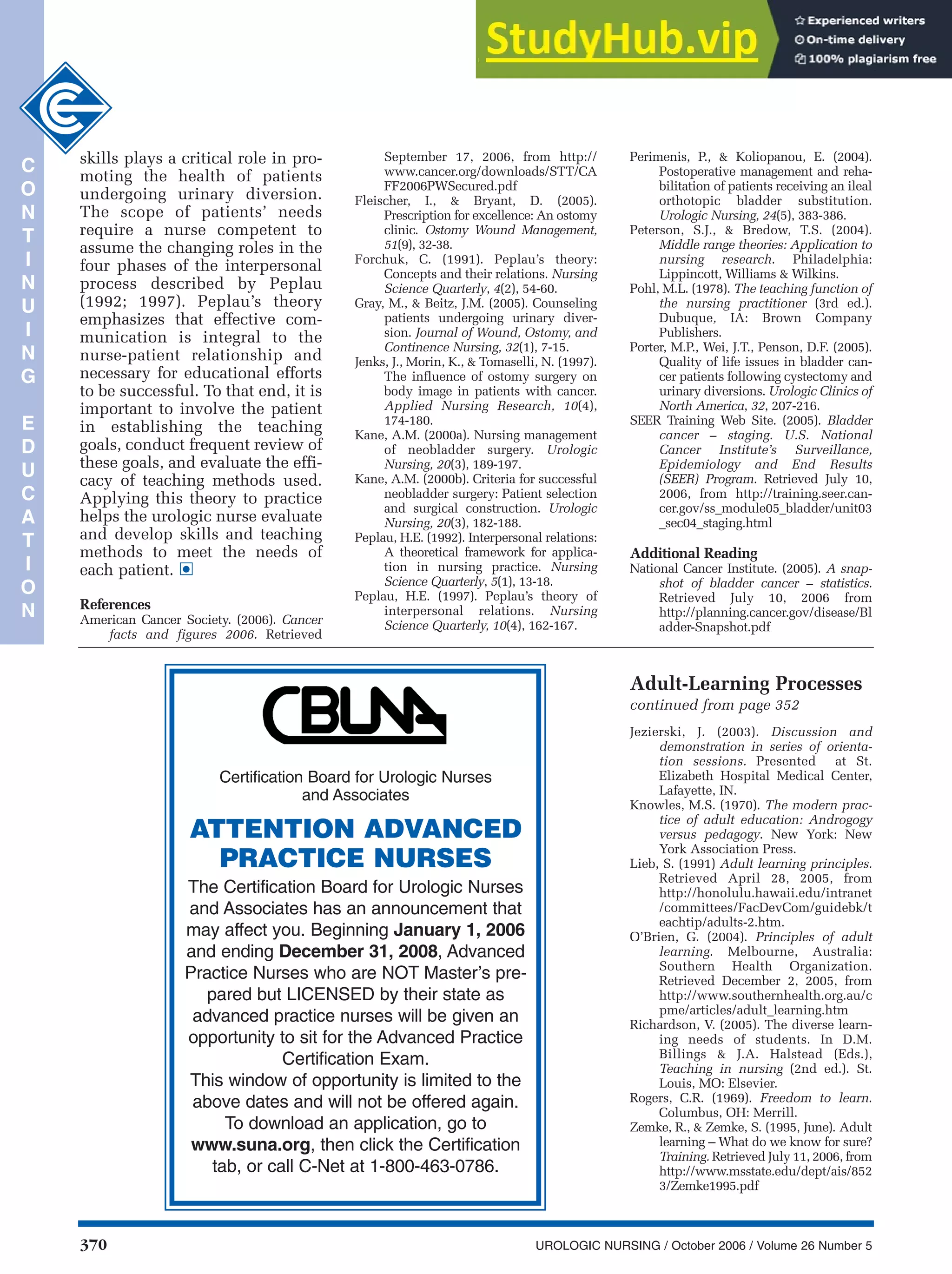 370 UROLOGIC NURSING / October 2006 / Volume 26 Number 5
C
O
N
T
I
N
U
I
N
G
E
D
U
C
A
T
I
O
N
Jezierski, J. (2003). Discussion and
demonstration in series of orienta-
tion sessions. Presented at St.
Elizabeth Hospital Medical Center,
Lafayette, IN.
Knowles, M.S. (1970). The modern prac-
tice of adult education: Androgogy
versus pedagogy. New York: New
York Association Press.
Lieb, S. (1991) Adult learning principles.
Retrieved April 28, 2005, from
http://honolulu.hawaii.edu/intranet
/committees/FacDevCom/guidebk/t
eachtip/adults-2.htm.
O’Brien, G. (2004). Principles of adult
learning. Melbourne, Australia:
Southern Health Organization.
Retrieved December 2, 2005, from
http://www.southernhealth.org.au/c
pme/articles/adult_learning.htm
Richardson, V. (2005). The diverse learn-
ing needs of students. In D.M.
Billings & J.A. Halstead (Eds.),
Teaching in nursing (2nd ed.). St.
Louis, MO: Elsevier.
Rogers, C.R. (1969). Freedom to learn.
Columbus, OH: Merrill.
Zemke, R., & Zemke, S. (1995, June). Adult
learning – What do we know for sure?
Training. Retrieved July 11, 2006, from
http://www.msstate.edu/dept/ais/852
3/Zemke1995.pdf
Adult-Learning Processes
continued from page 352
Certification Board for Urologic Nurses
and Associates
ATTENTION ADVANCED
PRACTICE NURSES
The Certification Board for Urologic Nurses
and Associates has an announcement that
may affect you. Beginning January 1, 2006
and ending December 31, 2008, Advanced
Practice Nurses who are NOT Master’s pre-
pared but LICENSED by their state as
advanced practice nurses will be given an
opportunity to sit for the Advanced Practice
Certification Exam.
This window of opportunity is limited to the
above dates and will not be offered again.
To download an application, go to
www.suna.org, then click the Certification
tab, or call C-Net at 1-800-463-0786.
skills plays a critical role in pro-
moting the health of patients
undergoing urinary diversion.
The scope of patients’ needs
require a nurse competent to
assume the changing roles in the
four phases of the interpersonal
process described by Peplau
(1992; 1997). Peplau’s theory
emphasizes that effective com-
munication is integral to the
nurse-patient relationship and
necessary for educational efforts
to be successful. To that end, it is
important to involve the patient
in establishing the teaching
goals, conduct frequent review of
these goals, and evaluate the effi-
cacy of teaching methods used.
Applying this theory to practice
helps the urologic nurse evaluate
and develop skills and teaching
methods to meet the needs of
each patient.
References
American Cancer Society. (2006). Cancer
facts and figures 2006. Retrieved
•
September 17, 2006, from http://
www.cancer.org/downloads/STT/CA
FF2006PWSecured.pdf
Fleischer, I., & Bryant, D. (2005).
Prescription for excellence: An ostomy
clinic. Ostomy Wound Management,
51(9), 32-38.
Forchuk, C. (1991). Peplau’s theory:
Concepts and their relations. Nursing
Science Quarterly, 4(2), 54-60.
Gray, M., & Beitz, J.M. (2005). Counseling
patients undergoing urinary diver-
sion. Journal of Wound, Ostomy, and
Continence Nursing, 32(1), 7-15.
Jenks, J., Morin, K., & Tomaselli, N. (1997).
The influence of ostomy surgery on
body image in patients with cancer.
Applied Nursing Research, 10(4),
174-180.
Kane, A.M. (2000a). Nursing management
of neobladder surgery. Urologic
Nursing, 20(3), 189-197.
Kane, A.M. (2000b). Criteria for successful
neobladder surgery: Patient selection
and surgical construction. Urologic
Nursing, 20(3), 182-188.
Peplau, H.E. (1992). Interpersonal relations:
A theoretical framework for applica-
tion in nursing practice. Nursing
Science Quarterly, 5(1), 13-18.
Peplau, H.E. (1997). Peplau’s theory of
interpersonal relations. Nursing
Science Quarterly, 10(4), 162-167.
Perimenis, P., & Koliopanou, E. (2004).
Postoperative management and reha-
bilitation of patients receiving an ileal
orthotopic bladder substitution.
Urologic Nursing, 24(5), 383-386.
Peterson, S.J., & Bredow, T.S. (2004).
Middle range theories: Application to
nursing research. Philadelphia:
Lippincott, Williams & Wilkins.
Pohl, M.L. (1978). The teaching function of
the nursing practitioner (3rd ed.).
Dubuque, IA: Brown Company
Publishers.
Porter, M.P., Wei, J.T., Penson, D.F. (2005).
Quality of life issues in bladder can-
cer patients following cystectomy and
urinary diversions. Urologic Clinics of
North America, 32, 207-216.
SEER Training Web Site. (2005). Bladder
cancer – staging. U.S. National
Cancer Institute’s Surveillance,
Epidemiology and End Results
(SEER) Program. Retrieved July 10,
2006, from http://training.seer.can-
cer.gov/ss_module05_bladder/unit03
_sec04_staging.html
Additional Reading
National Cancer Institute. (2005). A snap-
shot of bladder cancer – statistics.
Retrieved July 10, 2006 from
http://planning.cancer.gov/disease/Bl
adder-Snapshot.pdf
 