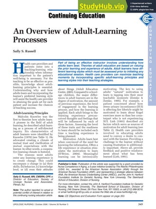 UROLOGIC NURSING / October 2006 / Volume 26 Number 5 349
An Overview of Adult-Learning
Processes
Sally S. Russell
H
ealth care providers and
patients enter into a
teaching-learning rela-
tionship when informa-
tion important to the patient’s
well-being is necessary. For the
teaching to be as effective as pos-
sible, knowledge about adult-
learning principles is essential.
Understanding why and how
adults learn and incorporating the
learner’s preferred learning style
will assist the health care provider
in attaining the goals set for each
patient and increase the chances
of teaching success.
Adult-Learning Principles
Malcolm Knowles was the
first to theorize how adults learn.
A pioneer in the field of adult
learning, he described adult learn-
ing as a process of self-directed
inquiry. Six characteristics of
adult learners were identified by
Knowles (1970) (see Table 1). He
advocated creating a climate of
mutual trust and clarification of
mutual expectations with the
learner. In other words, a coopera-
tive learning climate is fostered.
The reasons most adults
enter any learning experience is
to create change. This could
encompass a change in (a) their
skills, (b) behavior, (c) knowledge
level, or (d) even their attitudes
Part of being an effective instructor involves understanding how
adults learn best. Theories of adult education are based on valuing
the prior learning and experience of adults. Adult learners have dif-
ferent learning styles which must be assessed prior to initiating any
educational session. Health care providers can maximize teaching
moments by incorporating specific adult-learning principles and
learning styles into their teaching strategies.
Sally S. Russell, MN, CMSRN, CPP, is
Director of Education, Society of
Urologic Nurses and Associates,
Pitman, NJ.
Note: The author reported no actual or
potential conflict of interest in relation to
this continuing nursing education article.
about things (Adult Education
Centre, 2005). Compared to school-
age children, the major differ-
ences in adult learners are in the
degree of motivation, the amount
of previous experience, the level
of engagement in the learning
process, and how the learning is
applied. Each adult brings to the
learning experience precon-
ceived thoughts and feelings that
will be influenced by each of
these factors. Assessing the level
of these traits and the readiness
to learn should be included each
time a teaching experience is
being planned.
Motivation. Adults learn best
when convinced of the need for
knowing the information. Often a
life experience or situation stim-
ulates the motivation to learn
(O’Brien, 2004). Meaningful
learning can be intrinsically
motivating. The key to using
adults’ “natural” motivation to
learn is tapping into their most
teachable moments (Zemke &
Zemke, 1995). For example, a
patient concerned about how
stress urinary incontinence (SUI)
is affecting her lifestyle might be
motivated to learn about Kegel
exercises more so than her coun-
terpart who is not experiencing
SUI. Lieb (1991) described six
factors which serve as sources of
motivation for adult learning (see
Table 2). Health care providers
involved in educating adults
need to convey a desire to con-
nect with the learner. Providing a
challenge to the learner without
causing frustration is additional-
ly important. Above all, provide
feedback and positive reinforce-
ment about what has been
learned (Lieb, 1991).
C
O
N
T
I
N
U
I
N
G
E
D
U
C
A
T
I
O
N
Publisher’s Note: Publication of this article was supported by a grant provided by
Nurse Competence in Aging, a 5-year initiative funded by The Atlantic Philanthropies
(USA) Inc., awarded to the American Nurses Association (ANA) through the
American Nurses Foundation (ANF), and representing a strategic alliance between
ANA, the American Nurses Credentialing Center (ANCC), and the John A. Hartford
Foundation Institute for Geriatric Nursing, New York University, The Steinhardt
School of Education, Division of Nursing.
For more information, contact the John A. Hartford Foundation Institute for Geriatric
Nursing, New York University, The Steinhardt School of Education, Division of
Nursing, 246 Greene Street, 5th Floor, New York, NY 10003, or call (212) 998-9018,
or email hartford.ign@nyu.edu or access the Web site at www.hartfordign.org
Note: CE Objectives and Evaluation Form appear on page 353.
 
