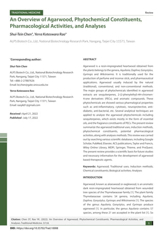 Review
TRADITIONAL MEDICINE
1
Citation: Chen ST, Rao YK. (2022). An Overview of Agarwood, Phytochemical Constituents, Pharmacological Activities, and
Analyses. Traditional Medicine. 3(1):8.
DOI : https://doi.org/10.35702/Trad.10008
An Overview of Agarwood, Phytochemical Constituents,
Pharmacological Activities, and Analyses
Shui-Tein Chen*, Yerra Koteswara Rao*
ALPS Biotech Co., Ltd., National Biotechnology Research Park, Nangang, Taipei City 11571, Taiwan
*
Corresponding author:
Shui-Tein Chen
ALPS Biotech Co., Ltd., National Biotechnology Research
Park, Nangang, Taipei City 11571, Taiwan
Tel: +886-2-27887626
Email: bcchen@gate.sinica.edu.tw
Yerra Koteswara Rao
ALPS Biotech Co., Ltd., National Biotechnology Research
Park, Nangang, Taipei City 11571, Taiwan
Email: raoyk81@gmail.com
Received : April 21, 2022
Published : July 17, 2022
ABSTRACT
Agarwood is a resin-impregnated heartwood obtained from
the plants belongs to the genera, Aquilaria,Daphne,Gonystylus,
Gyrinops and Wikstroemia. It is traditionally used for the
production of perfume and incense stick, and pharmaceutical
applications. Agarwood usually induced by the natural
(traditional), conventional, and non-conventional methods.
The major groups of phytochemicals identified in agarwood
extracts are sesquiterpenes, 2-(2-phenylethyl)-4H-chromen-
4-one derivatives (PECs), and aromatic compounds. These
phytochemicals are showed various pharmalogical properties
such as anti-inflammatory, cytotoxic, neuroprotective, anti-
diabetic, anti-bacterial, etc. Several analytical techniques are
applied to analyze the agarwood phytochemicals including
sesquiterpenes, which exists mostly in the form of essential
oils, and the fragrance constituents of PECs.The present review
summarize the agarwood traditional uses, induction methods,
phytochemical constituents, potential pharmacological
activities, along with analyses methods.This review was carried
out by searching various scientific databases, including Google
Scholar, PubMed, Elsevier, ACS publications, Taylor and Francis,
Wiley Online Library, MDPI, Springer, Thieme, and ProQuest.
The present review provides a scientific basis for future studies
and necessary information for the development of agarwood
based therapeutic agents.
Keywords: Agarwood; Traditional uses; Induction methods;
Chemical constituents; Biological activities; Analyses
INTRODUCTION
Agarwood, known as aloeswood or eaglewood, is an aromatic
dark resin-impregnated heartwood obtained from wounded
tree species of the Thymelaeaceae family [1]. The plant family
Thymelaeaceae contains 54 genera, including Aquilaria,
Daphne, Gonystylus, Gyrinops and Wikstroemia [1]. The species
of the genus Aquilaria, Gonystylus, and Gyrinops produce
agarwood [1]. In particular, the genus Aquilaria contains 57
species, among these 21 are accepted in the plant list [1]. So
 