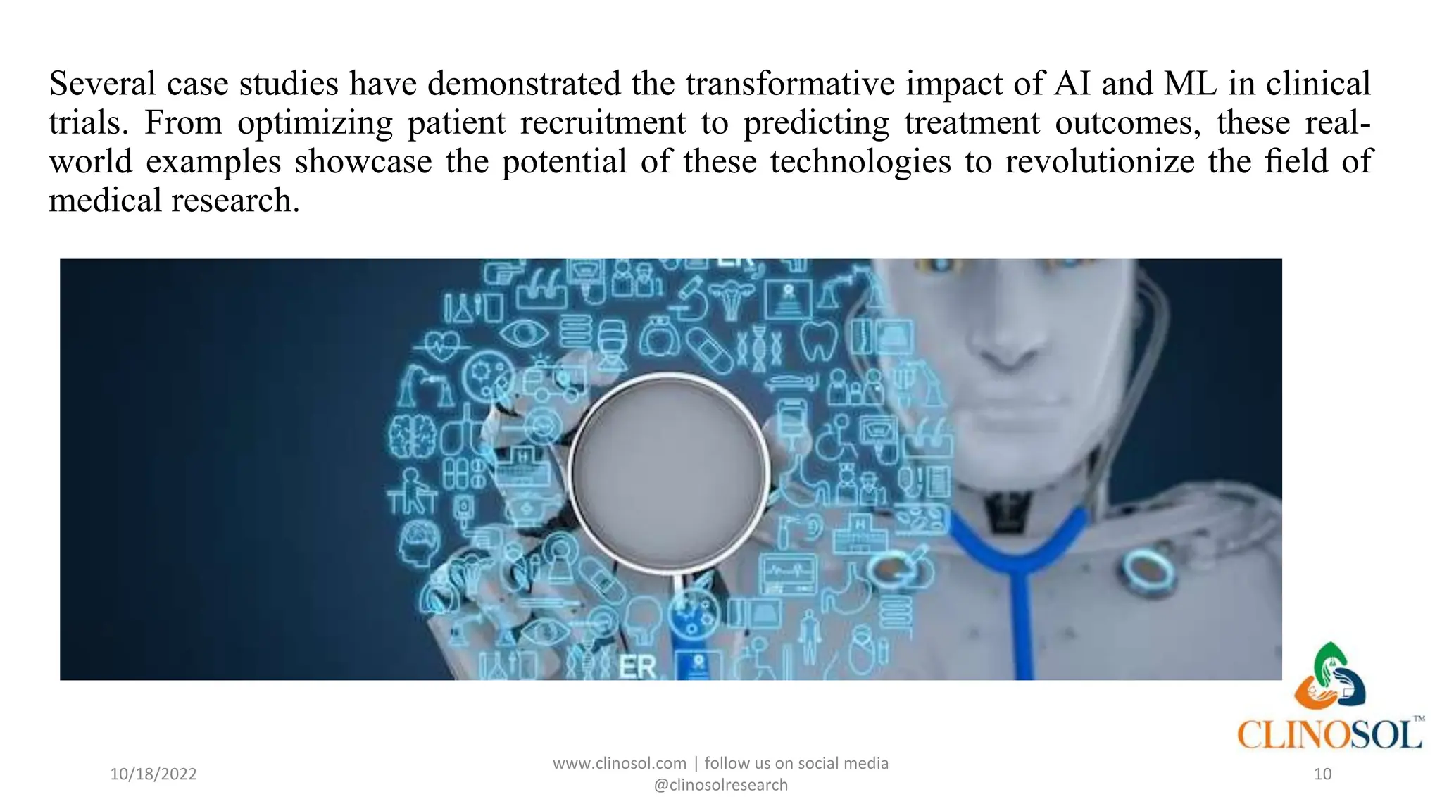 Several case studies have demonstrated the transformative impact of AI and ML in clinical
trials. From optimizing patient recruitment to predicting treatment outcomes, these real-
world examples showcase the potential of these technologies to revolutionize the ﬁeld of
medical research.
10/18/2022
www.clinosol.com | follow us on social media
@clinosolresearch
10
 