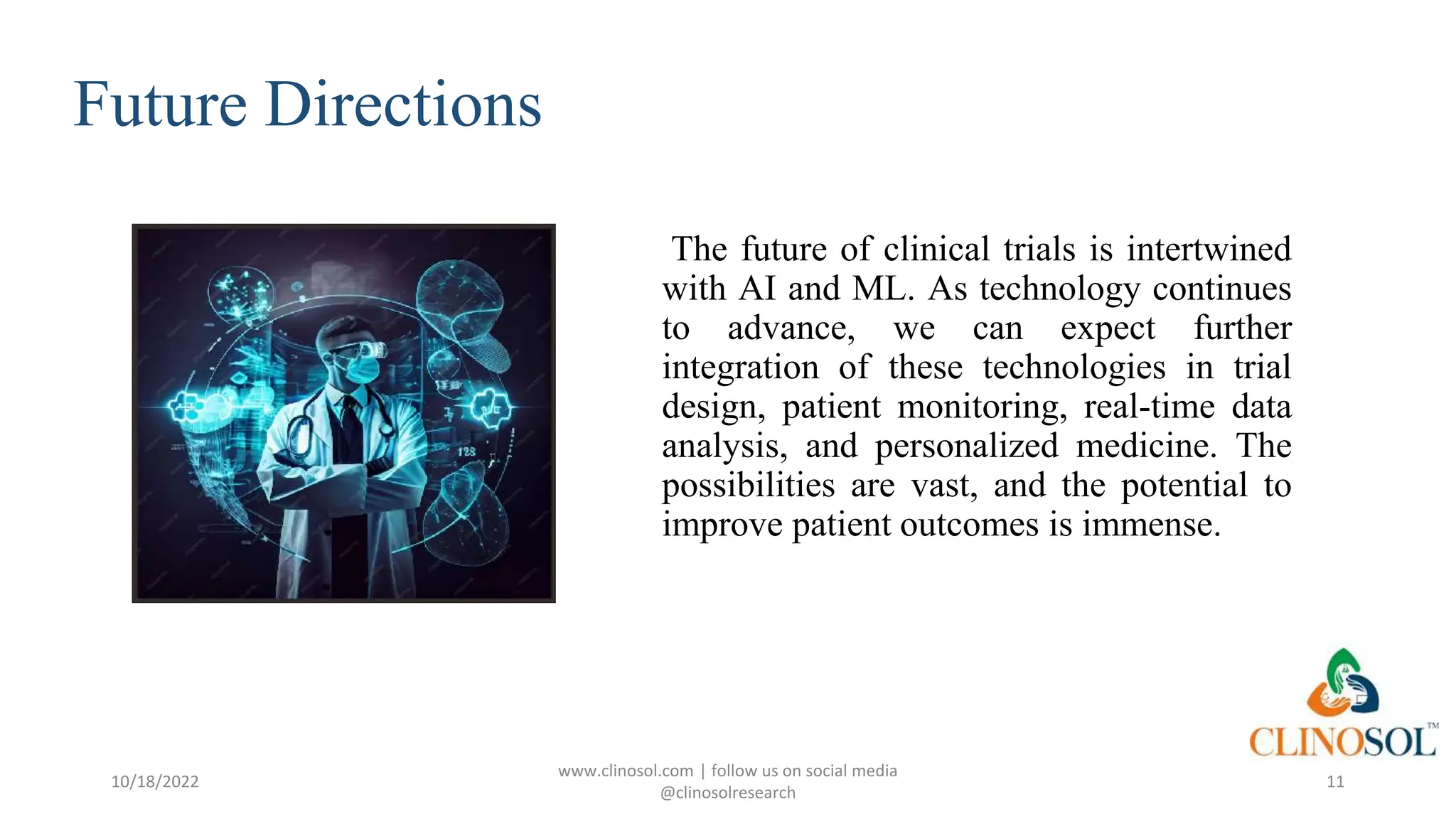 Future Directions
The future of clinical trials is intertwined
with AI and ML. As technology continues
to advance, we can expect further
integration of these technologies in trial
design, patient monitoring, real-time data
analysis, and personalized medicine. The
possibilities are vast, and the potential to
improve patient outcomes is immense.
10/18/2022
www.clinosol.com | follow us on social media
@clinosolresearch
11
 