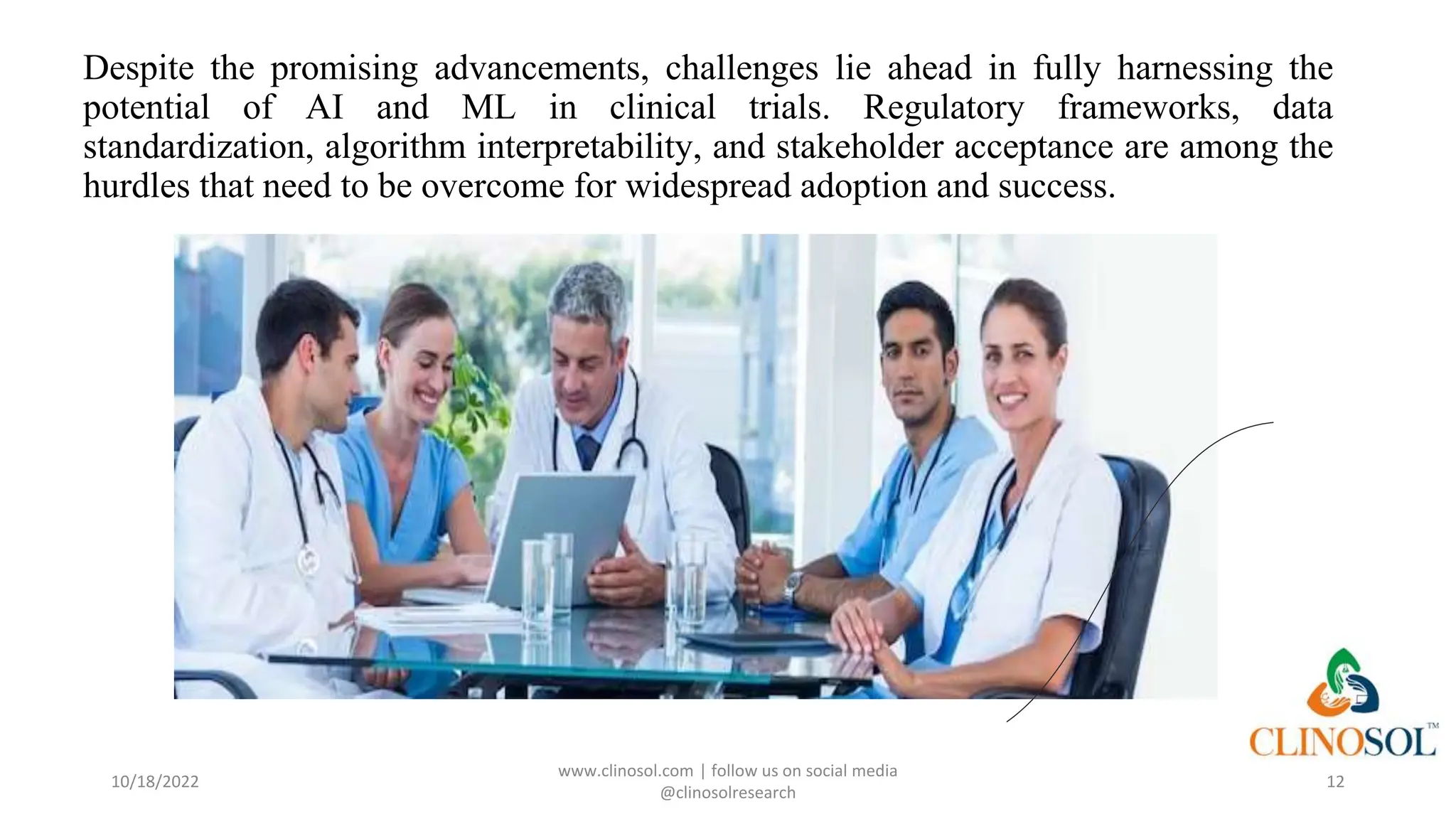 Despite the promising advancements, challenges lie ahead in fully harnessing the
potential of AI and ML in clinical trials. Regulatory frameworks, data
standardization, algorithm interpretability, and stakeholder acceptance are among the
hurdles that need to be overcome for widespread adoption and success.
10/18/2022
www.clinosol.com | follow us on social media
@clinosolresearch
12
 