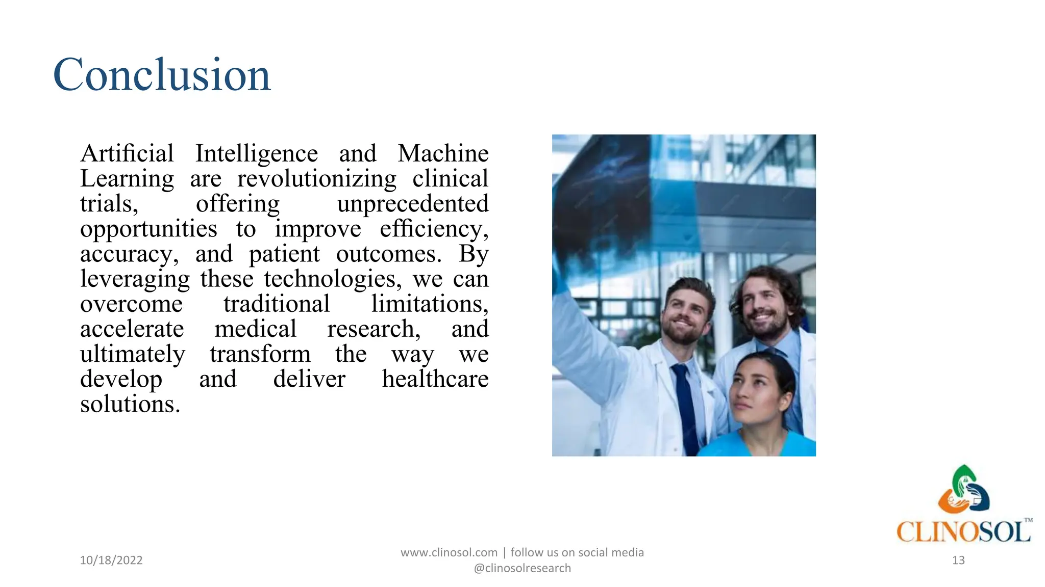 Conclusion
Artiﬁcial Intelligence and Machine
Learning are revolutionizing clinical
trials, offering unprecedented
opportunities to improve efﬁciency,
accuracy, and patient outcomes. By
leveraging these technologies, we can
overcome traditional limitations,
accelerate medical research, and
ultimately transform the way we
develop and deliver healthcare
solutions.
10/18/2022
www.clinosol.com | follow us on social media
@clinosolresearch
13
 
