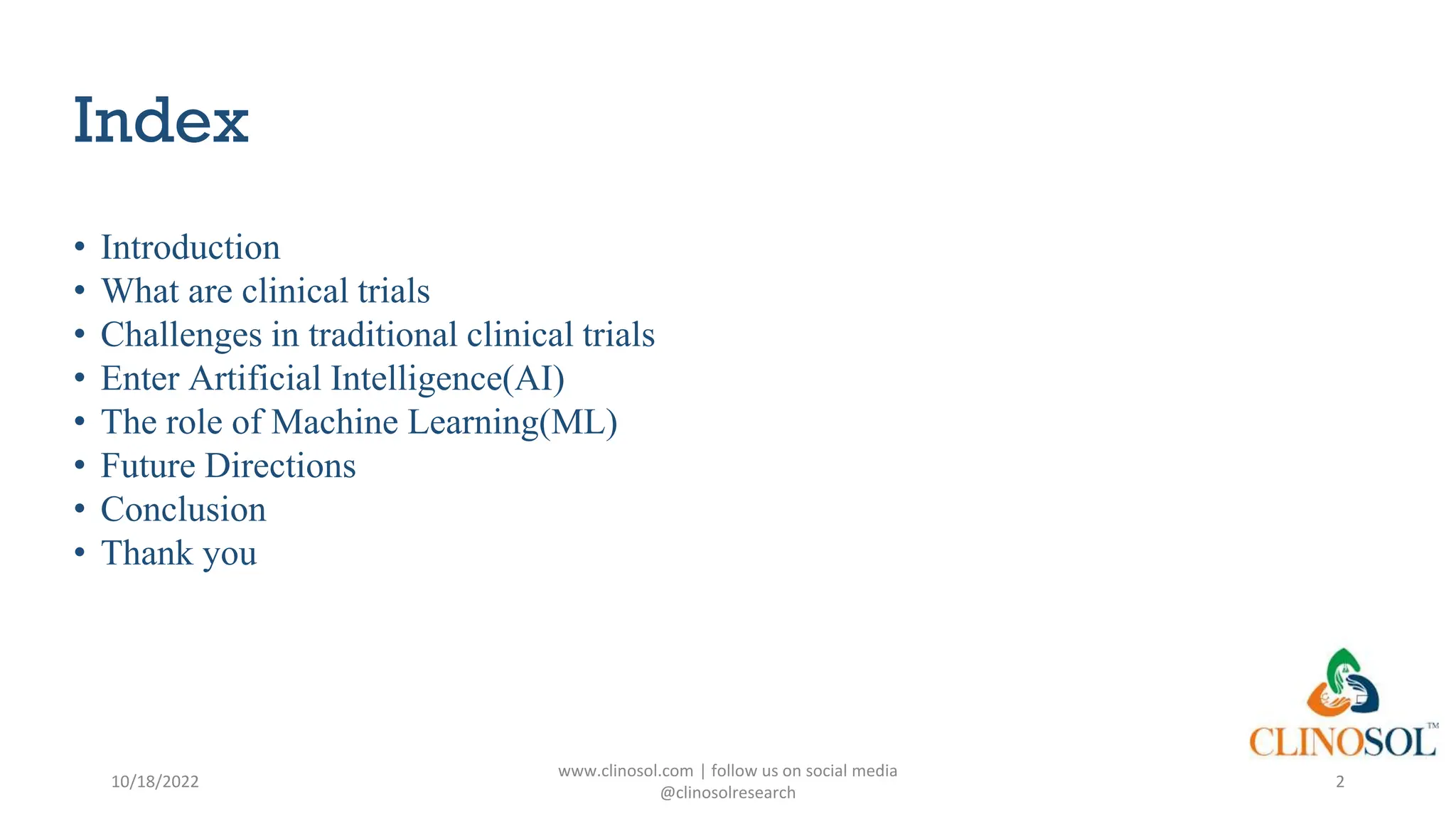 Index
• Introduction
• What are clinical trials
• Challenges in traditional clinical trials
• Enter Artificial Intelligence(AI)
• The role of Machine Learning(ML)
• Future Directions
• Conclusion
• Thank you
10/18/2022
www.clinosol.com | follow us on social media
@clinosolresearch
2
 