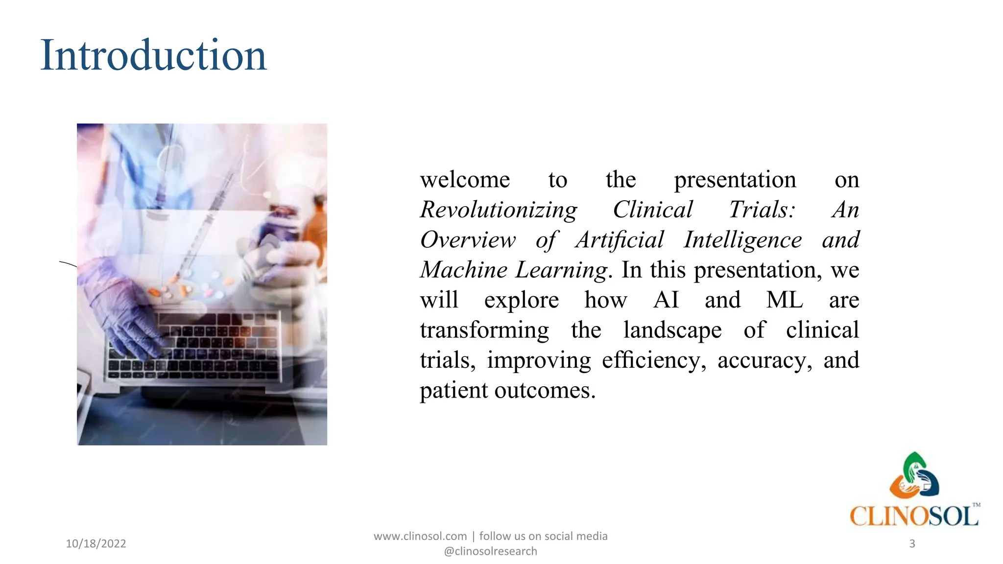 Introduction
10/18/2022
www.clinosol.com | follow us on social media
@clinosolresearch
3
welcome to the presentation on
Revolutionizing Clinical Trials: An
Overview of Artiﬁcial Intelligence and
Machine Learning. In this presentation, we
will explore how AI and ML are
transforming the landscape of clinical
trials, improving efﬁciency, accuracy, and
patient outcomes.
 