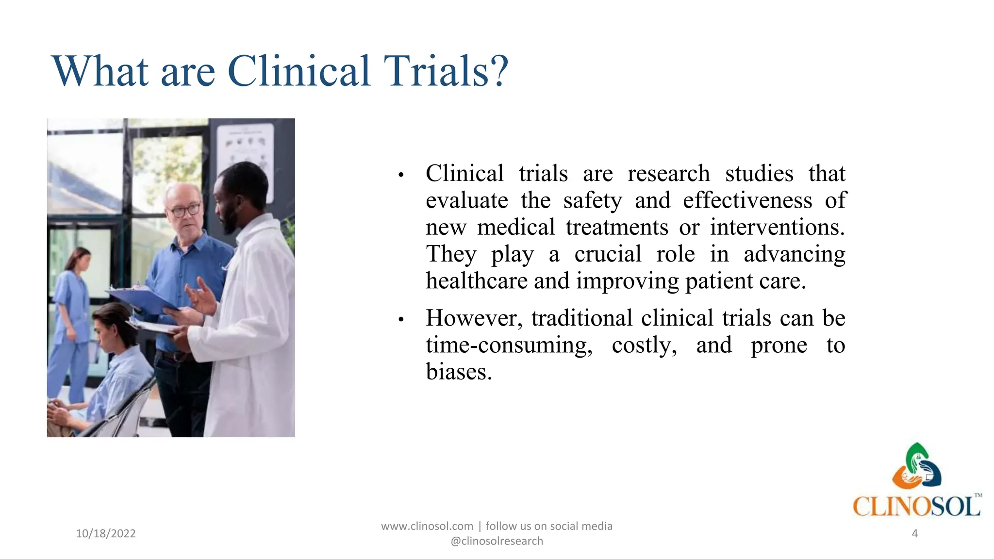 What are Clinical Trials?
• Clinical trials are research studies that
evaluate the safety and effectiveness of
new medical treatments or interventions.
They play a crucial role in advancing
healthcare and improving patient care.
• However, traditional clinical trials can be
time-consuming, costly, and prone to
biases.
10/18/2022
www.clinosol.com | follow us on social media
@clinosolresearch
4
 
