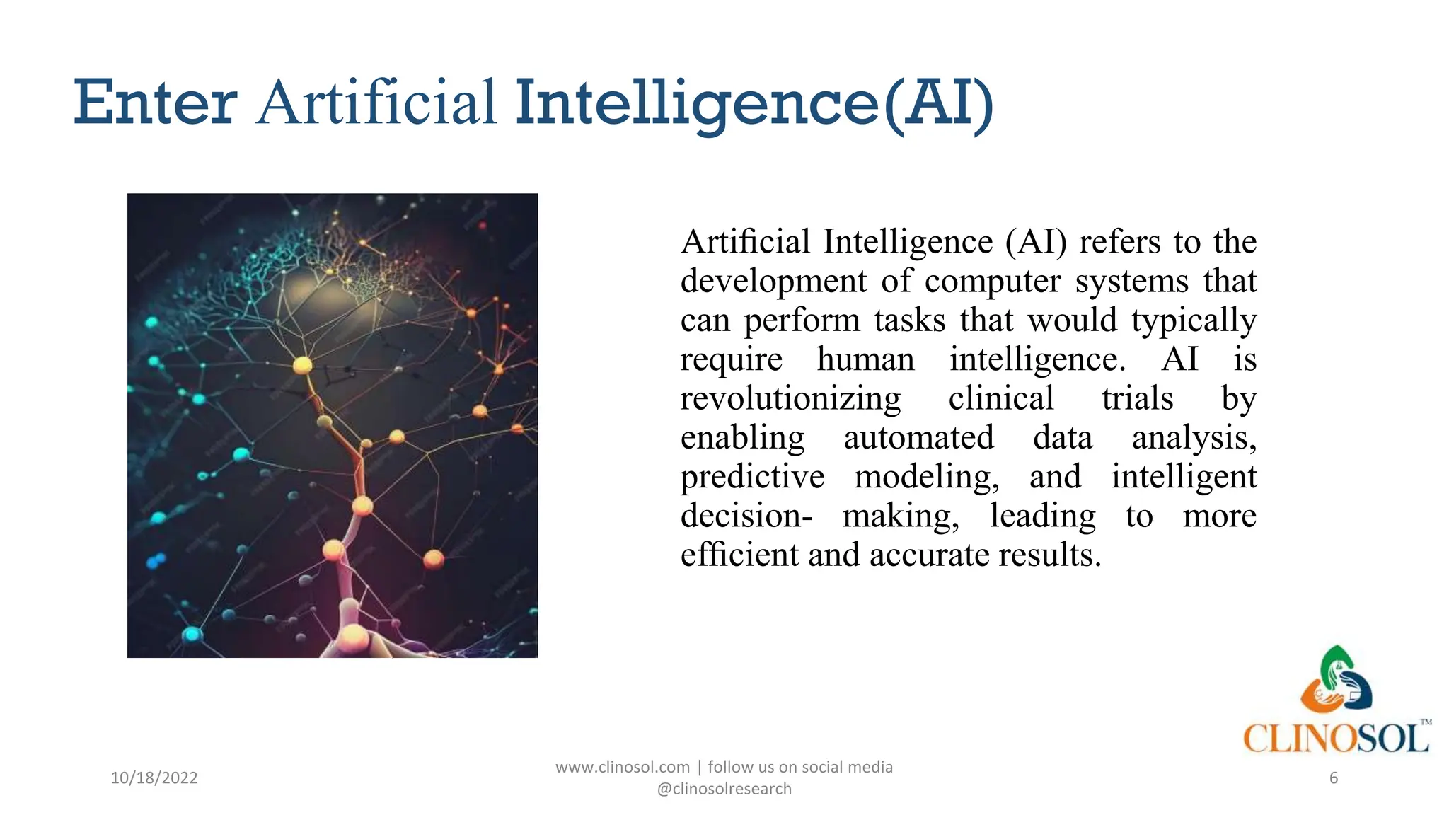 Enter Artificial Intelligence(AI)
Artiﬁcial Intelligence (AI) refers to the
development of computer systems that
can perform tasks that would typically
require human intelligence. AI is
revolutionizing clinical trials by
enabling automated data analysis,
predictive modeling, and intelligent
decision- making, leading to more
efﬁcient and accurate results.
10/18/2022
www.clinosol.com | follow us on social media
@clinosolresearch
6
 