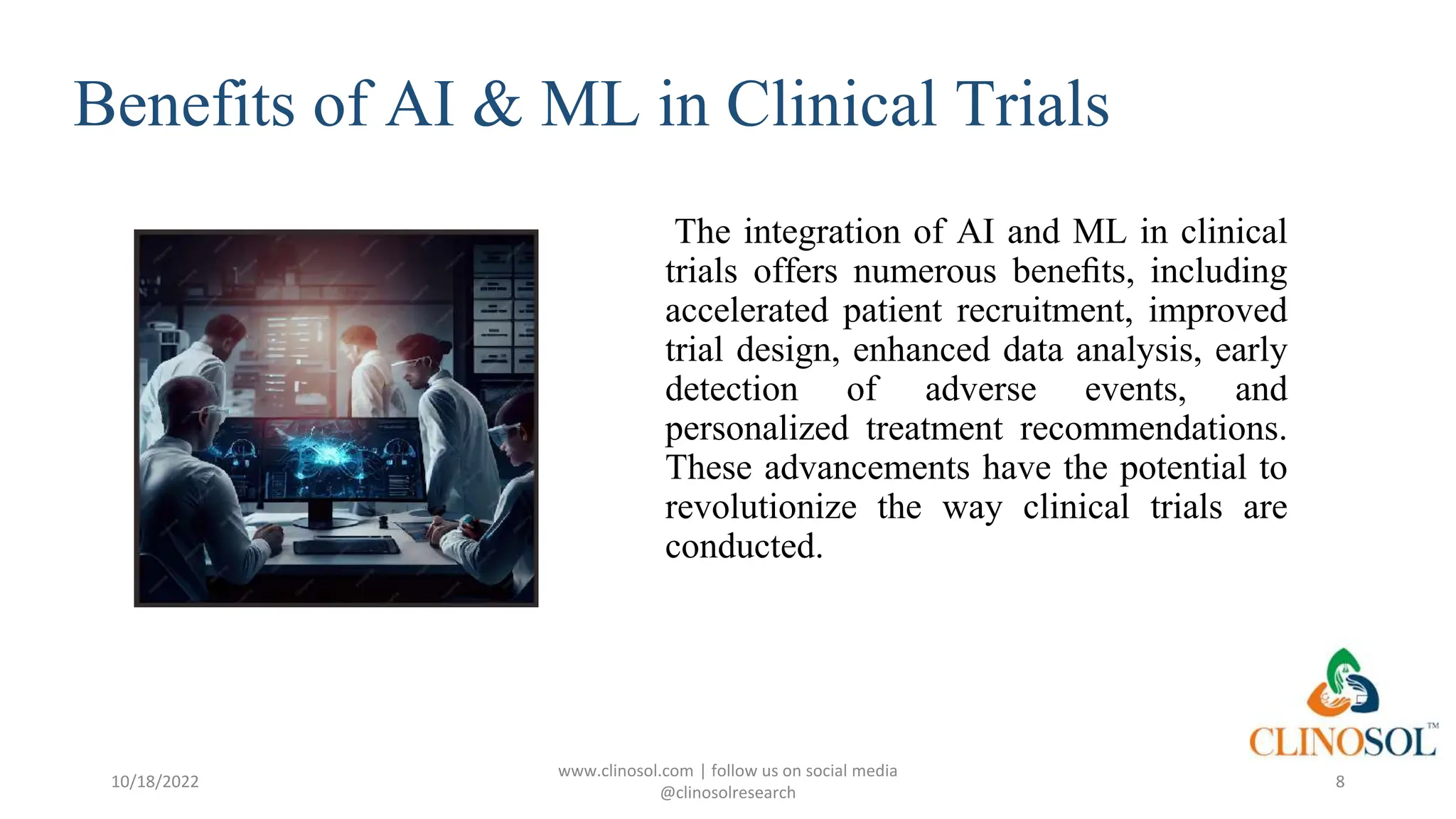 Benefits of AI & ML in Clinical Trials
The integration of AI and ML in clinical
trials offers numerous beneﬁts, including
accelerated patient recruitment, improved
trial design, enhanced data analysis, early
detection of adverse events, and
personalized treatment recommendations.
These advancements have the potential to
revolutionize the way clinical trials are
conducted.
10/18/2022
www.clinosol.com | follow us on social media
@clinosolresearch
8
 