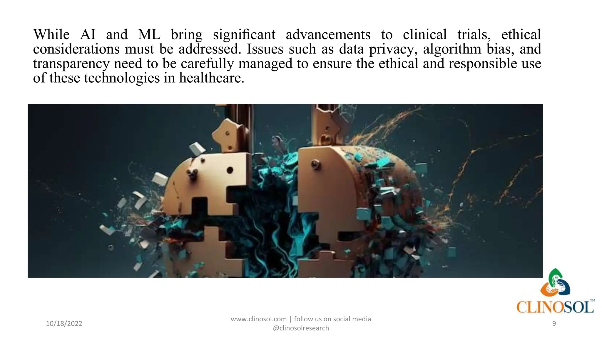 While AI and ML bring signiﬁcant advancements to clinical trials, ethical
considerations must be addressed. Issues such as data privacy, algorithm bias, and
transparency need to be carefully managed to ensure the ethical and responsible use
of these technologies in healthcare.
10/18/2022
www.clinosol.com | follow us on social media
@clinosolresearch
9
 