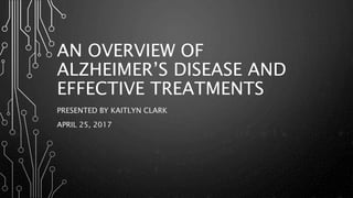 AN OVERVIEW OF
ALZHEIMER’S DISEASE AND
EFFECTIVE TREATMENTS
PRESENTED BY KAITLYN CLARK
APRIL 25, 2017
 