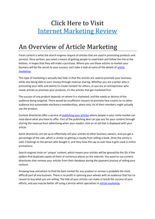Click Here to Visit
                Internet Marketing Review

An Overview of Article Marketing
Fresh content is what the search engines require of articles that are used in promoting products and
services. Once written, you need a means of getting people to read them and follow the link at the
bottom, in hopes that they will make a purchase. Where you use those articles to market your
business will be the secret to your success. Let's take a look at some of the details of article
marketing.

This type of marketing is actually two fold, in that the articles are used to promote your business,
while also being able to earn money through revenue sharing. Whether you are a writer who is
promoting your skills and talents to create content for others, or you are an entrepreneur who
needs articles to promote your products, it's the articles that get marketed first.

The success of any product depends on where it is marketed, and the needs or desires of the
audience being targeted. There would be insufficient reasons to promote face creams to no other
audience but automobile mechanics memberships, when only 1% of their members might actually
use the product.

Content directories offer a service of publishing your articles where people in your niche market can
read about what you have to offer. Part of the publishing deal can pay you for your content through
sharing the revenue from advertising when your readers click on an ad that is displayed with your
article.

Some directories are set up to effectively sell your articles to other business owners, and you get a
percentage of the sale, which is similar to getting a royalty from selling a book. Once the article is
sold, it belongs to the person who bought it, and they have the say so over how it gets used in online
promotions.

Search engines insist on 'unique' content, which means your articles will be ignored by the SEs if the
spiders find duplicate copies of them at numerous places on the Internet. You want to use content
directories that remove your articles from their database during the payment process of selling your
content.

Knowing how and where to find the best market for any product or service is probably the most
difficult part of any business. There is no profit in spinning your wheels with an audience that has no
reason to buy what you are selling. The title of your articles can make or break the success of your
efforts, and you may be better off using a service which specializes in article marketing.
 