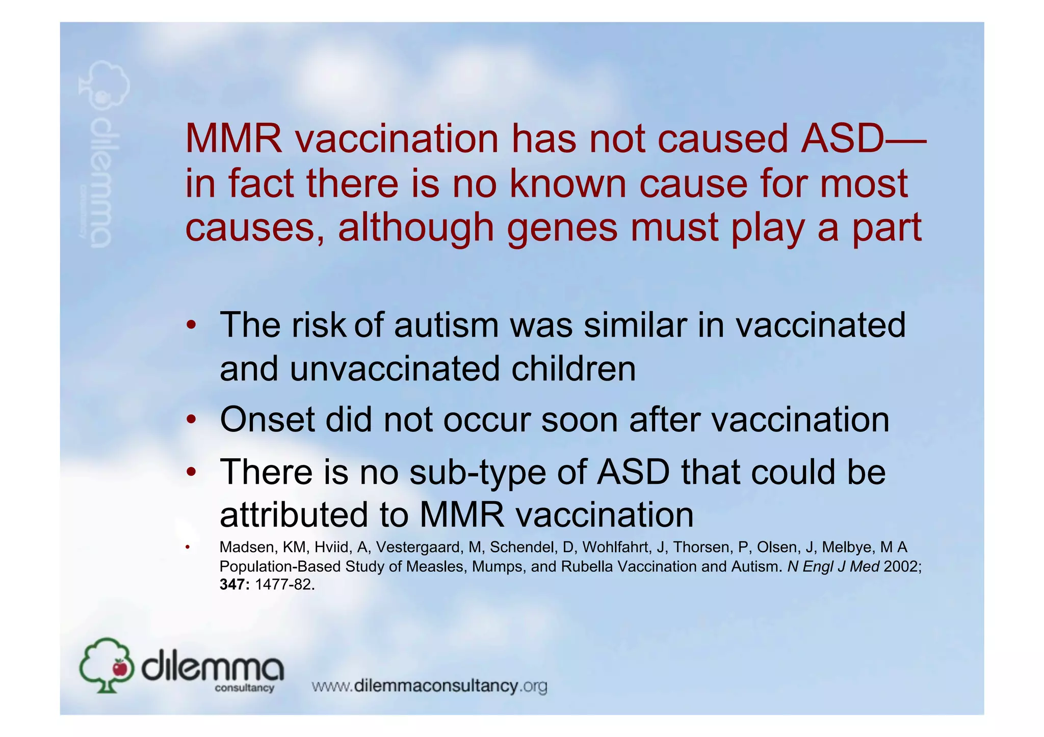 MMR vaccination has not caused ASD—
in fact there is no known cause for most
causes, although genes must play a part

•  The risk of autism was similar in vaccinated
   and unvaccinated children
•  Onset did not occur soon after vaccination
•  There is no sub-type of ASD that could be
   attributed to MMR vaccination
•    Madsen, KM, Hviid, A, Vestergaard, M, Schendel, D, Wohlfahrt, J, Thorsen, P, Olsen, J, Melbye, M A
     Population-Based Study of Measles, Mumps, and Rubella Vaccination and Autism. N Engl J Med 2002;
     347: 1477-82.
 