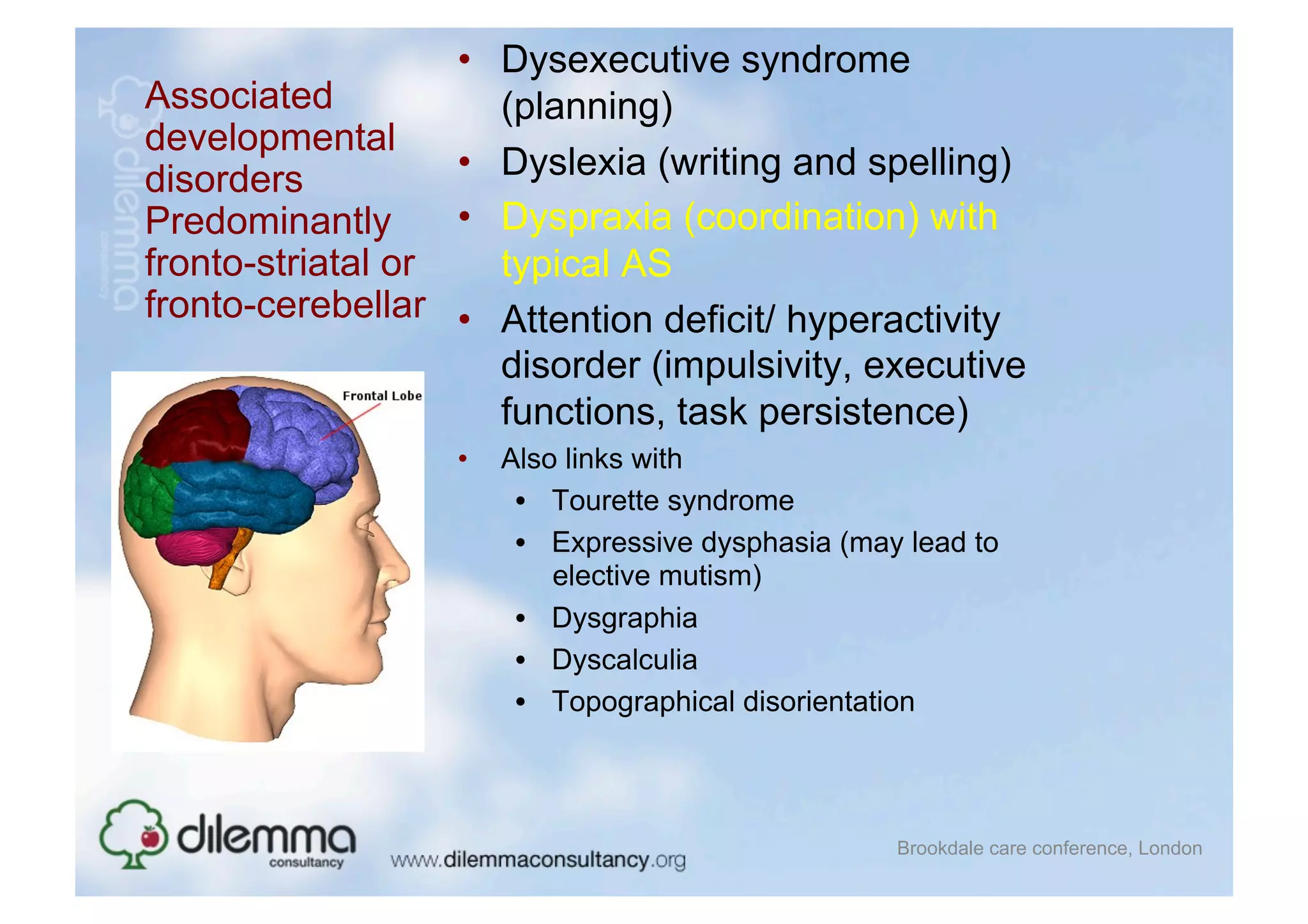 •  Dysexecutive syndrome
Associated            (planning)
developmental
disorders          •  Dyslexia (writing and spelling)
Predominantly      •  Dyspraxia (coordination) with
fronto-striatal or    typical AS
fronto-cerebellar •  Attention deficit/ hyperactivity
                      disorder (impulsivity, executive
                      functions, task persistence)
                   •    Also links with
                         •  Tourette syndrome
                         •  Expressive dysphasia (may lead to
                            elective mutism)
                         •  Dysgraphia
                         •  Dyscalculia
                         •  Topographical disorientation



                                                     Brookdale care conference, London
 