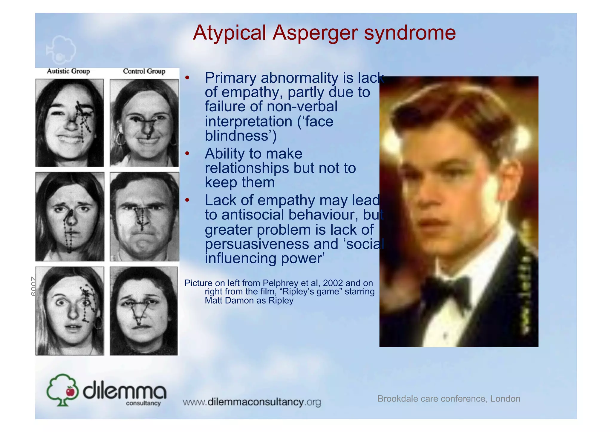 Atypical Asperger syndrome

           •  Primary abnormality is lack
              of empathy, partly due to
              failure of non-verbal
              interpretation (‘face
              blindness’)
           •  Ability to make
              relationships but not to
              keep them
           •  Lack of empathy may lead
              to antisocial behaviour, but
              greater problem is lack of
              persuasiveness and ‘social
              influencing power’
2009
November
24




           Picture on left from Pelphrey et al, 2002 and on
                right from the film, “Ripley’s game” starring
                Matt Damon as Ripley




                                                                Brookdale care conference, London
 