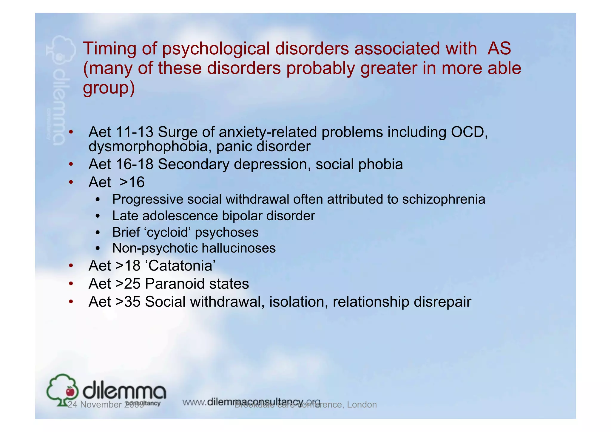 Timing of psychological disorders associated with AS
   (many of these disorders probably greater in more able
   group)

•  Aet 11-13 Surge of anxiety-related problems including OCD,
   dysmorphophobia, panic disorder
•  Aet 16-18 Secondary depression, social phobia
•  Aet >16
     •    Progressive social withdrawal often attributed to schizophrenia
     •    Late adolescence bipolar disorder
     •    Brief ‘cycloid’ psychoses
     •    Non-psychotic hallucinoses
•  Aet >18 ‘Catatonia’
•  Aet >25 Paranoid states
•  Aet >35 Social withdrawal, isolation, relationship disrepair




24 November 2009              Brookdale care conference, London
 