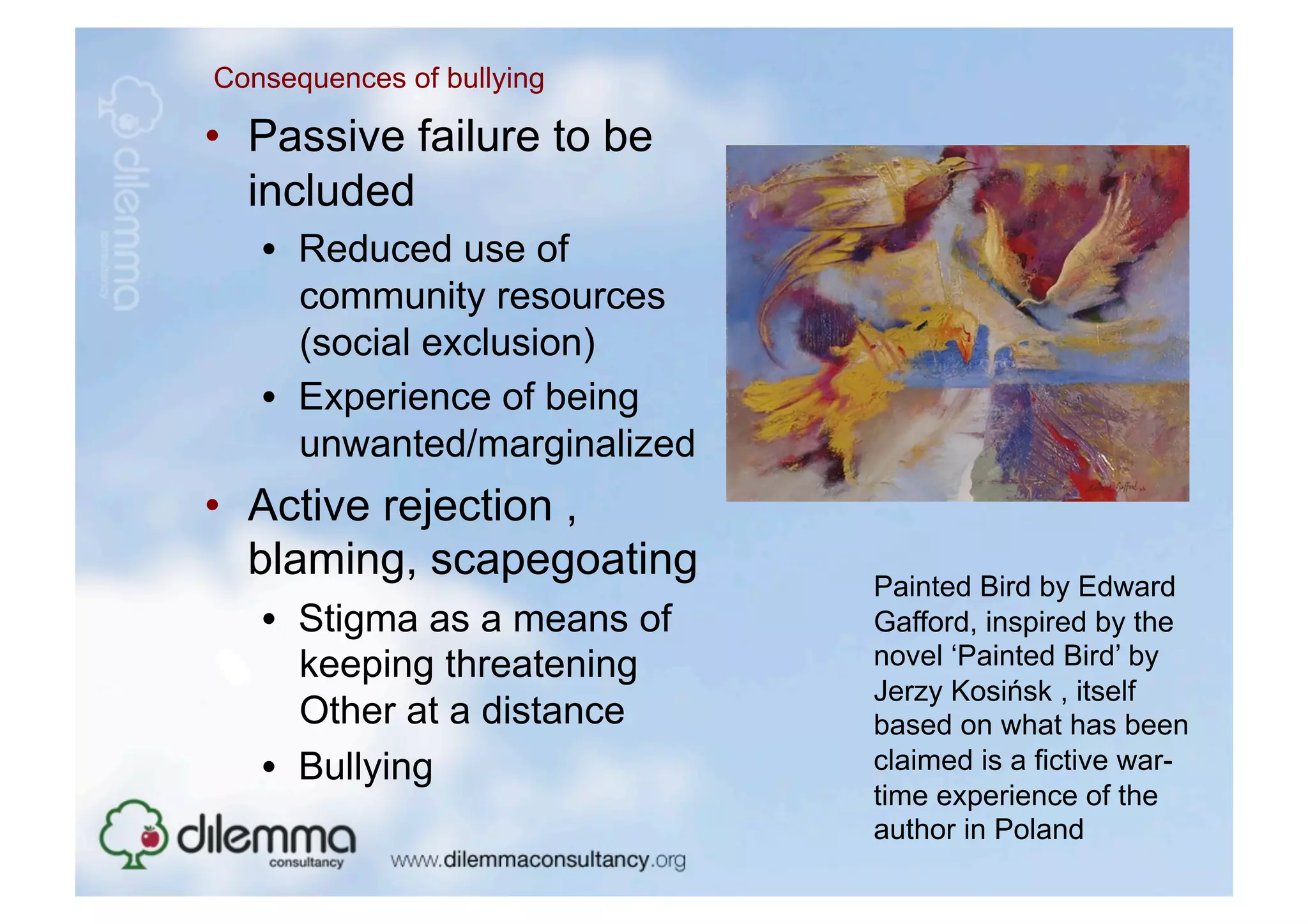 Consequences of bullying

•  Passive failure to be
   included
   •  Reduced use of
      community resources
      (social exclusion)
   •  Experience of being
      unwanted/marginalized
•  Active rejection ,
   blaming, scapegoating      Painted Bird by Edward
   •  Stigma as a means of    Gafford, inspired by the
      keeping threatening     novel ‘Painted Bird’ by
                              Jerzy Kosińsk , itself
      Other at a distance     based on what has been
   •  Bullying                claimed is a fictive war-
                              time experience of the
                              author in Poland
 