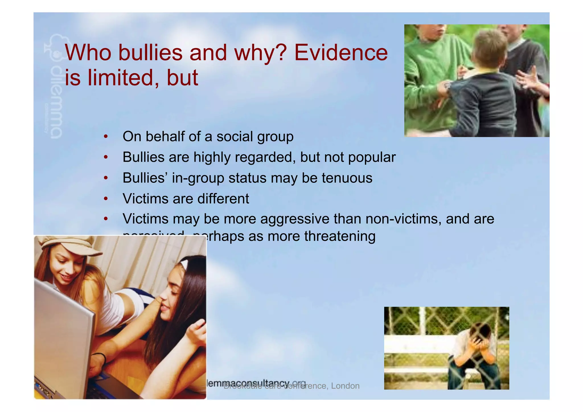 Who bullies and why? Evidence
is limited, but

   •    On behalf of a social group
   •    Bullies are highly regarded, but not popular
   •    Bullies’ in-group status may be tenuous
   •    Victims are different
   •    Victims may be more aggressive than non-victims, and are
        perceived, perhaps as more threatening




                       Brookdale care conference, London
 