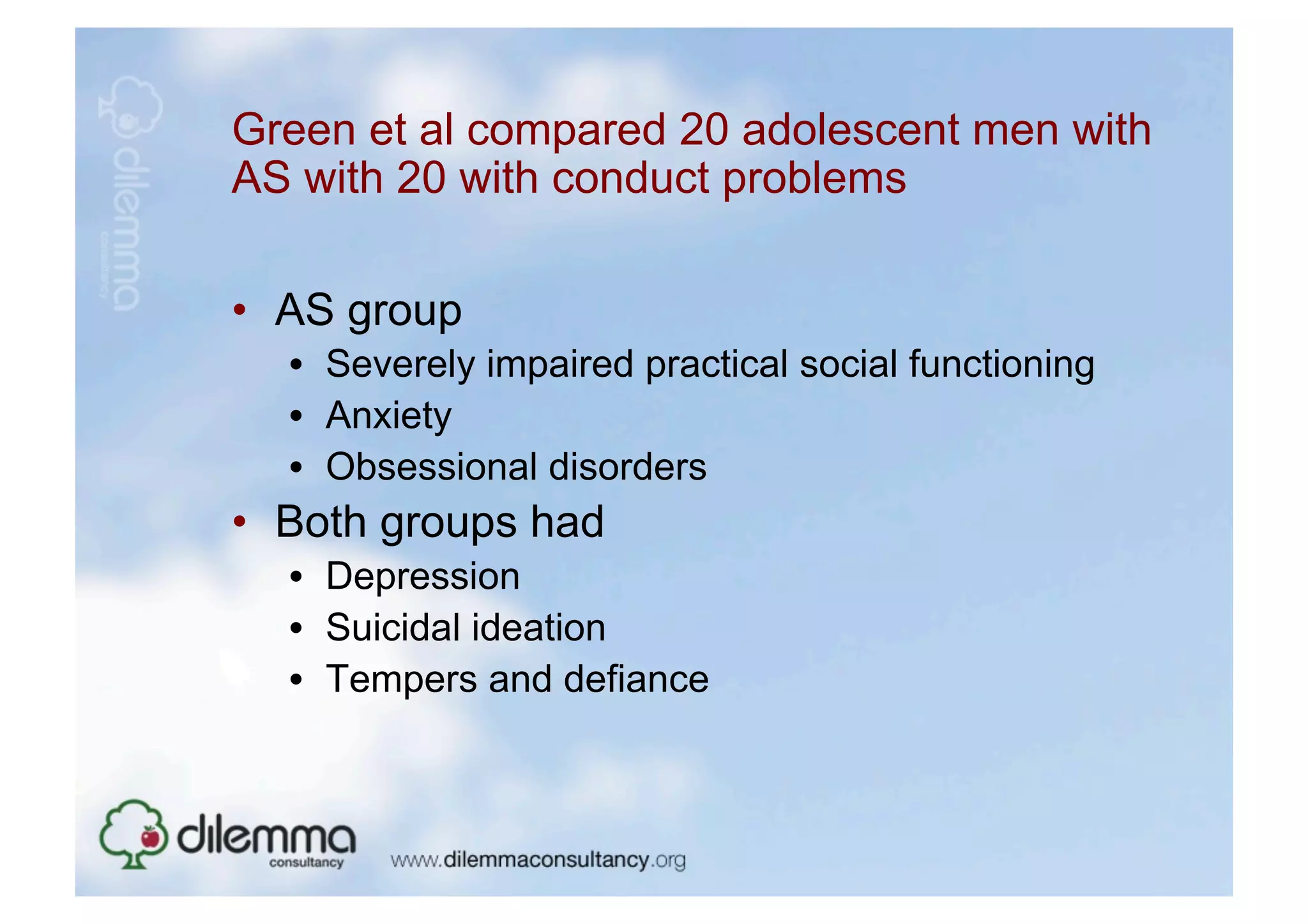 Green et al compared 20 adolescent men with
AS with 20 with conduct problems

•  AS group
  •  Severely impaired practical social functioning
  •  Anxiety
  •  Obsessional disorders
•  Both groups had
  •  Depression
  •  Suicidal ideation
  •  Tempers and defiance
 