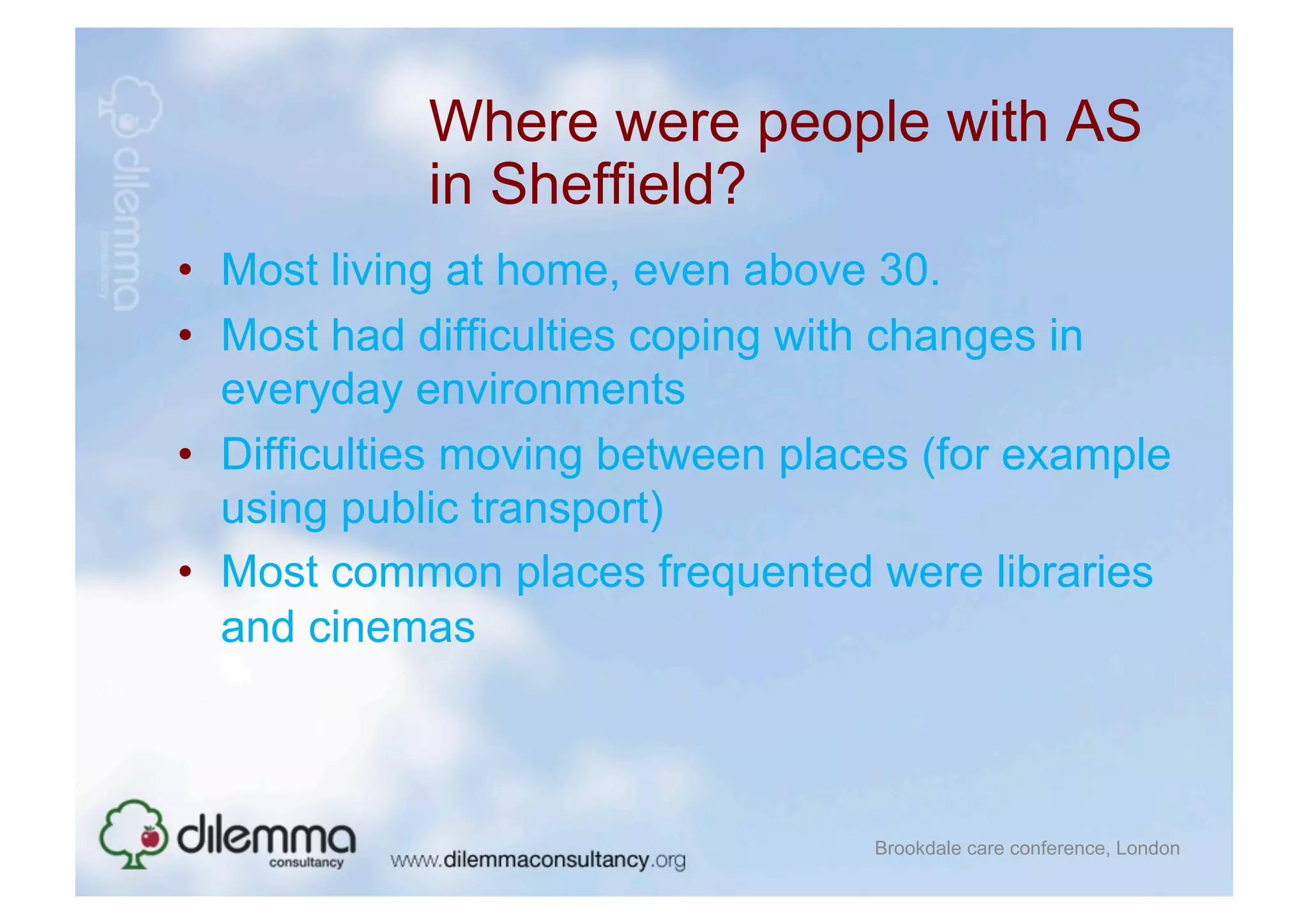 Where were people with AS
            in Sheffield?
•  Most living at home, even above 30.
•  Most had difficulties coping with changes in
   everyday environments
•  Difficulties moving between places (for example
   using public transport)
•  Most common places frequented were libraries
   and cinemas



                                   Brookdale care conference, London
 