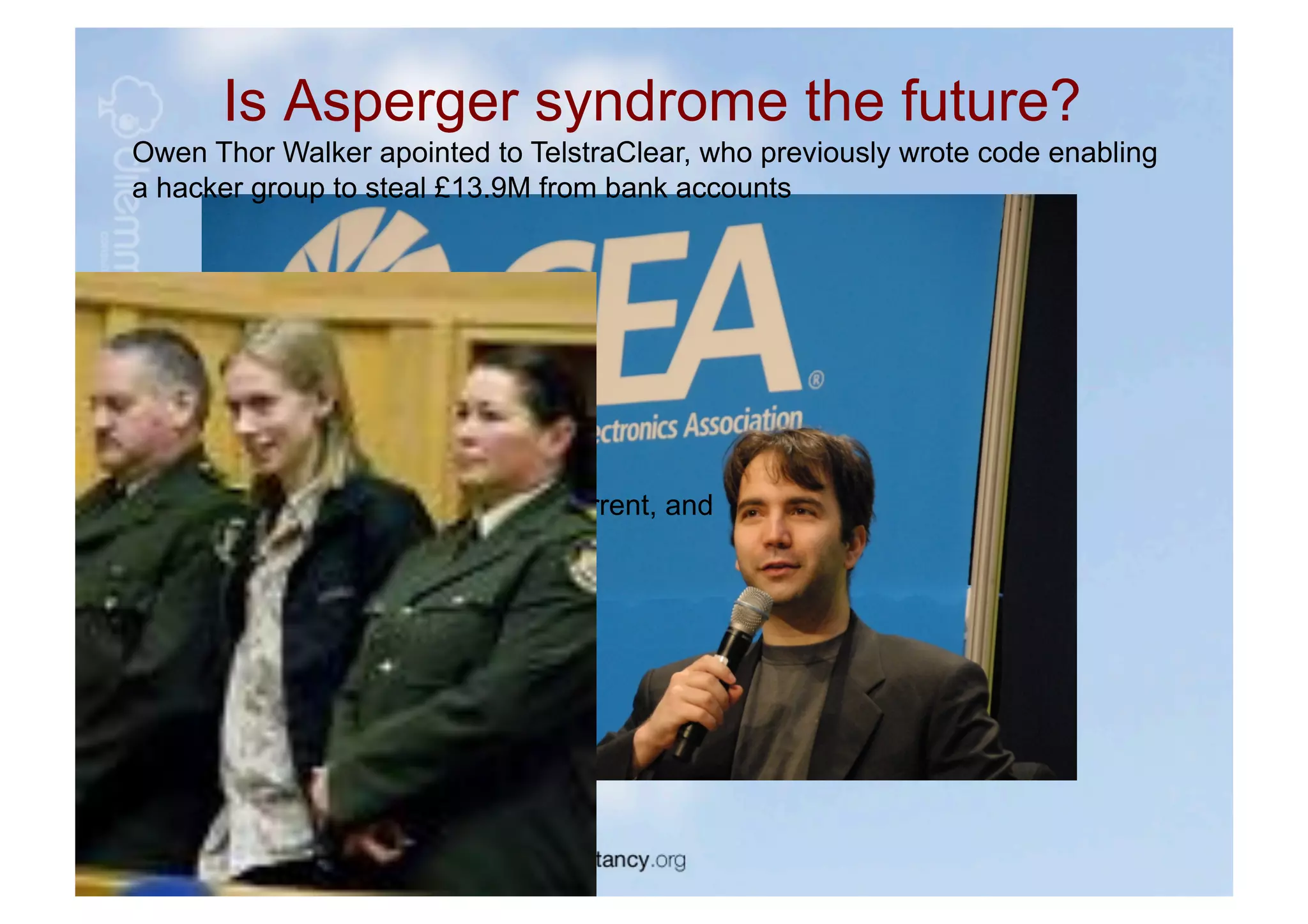 Is Asperger syndrome the future?
Owen Thor Walker apointed to TelstraClear, who previously wrote code enabling
a hacker group to steal £13.9M from bank accounts




        Bram Cohen, founder BitTorrent, and
        self diagnosed Aspie
 