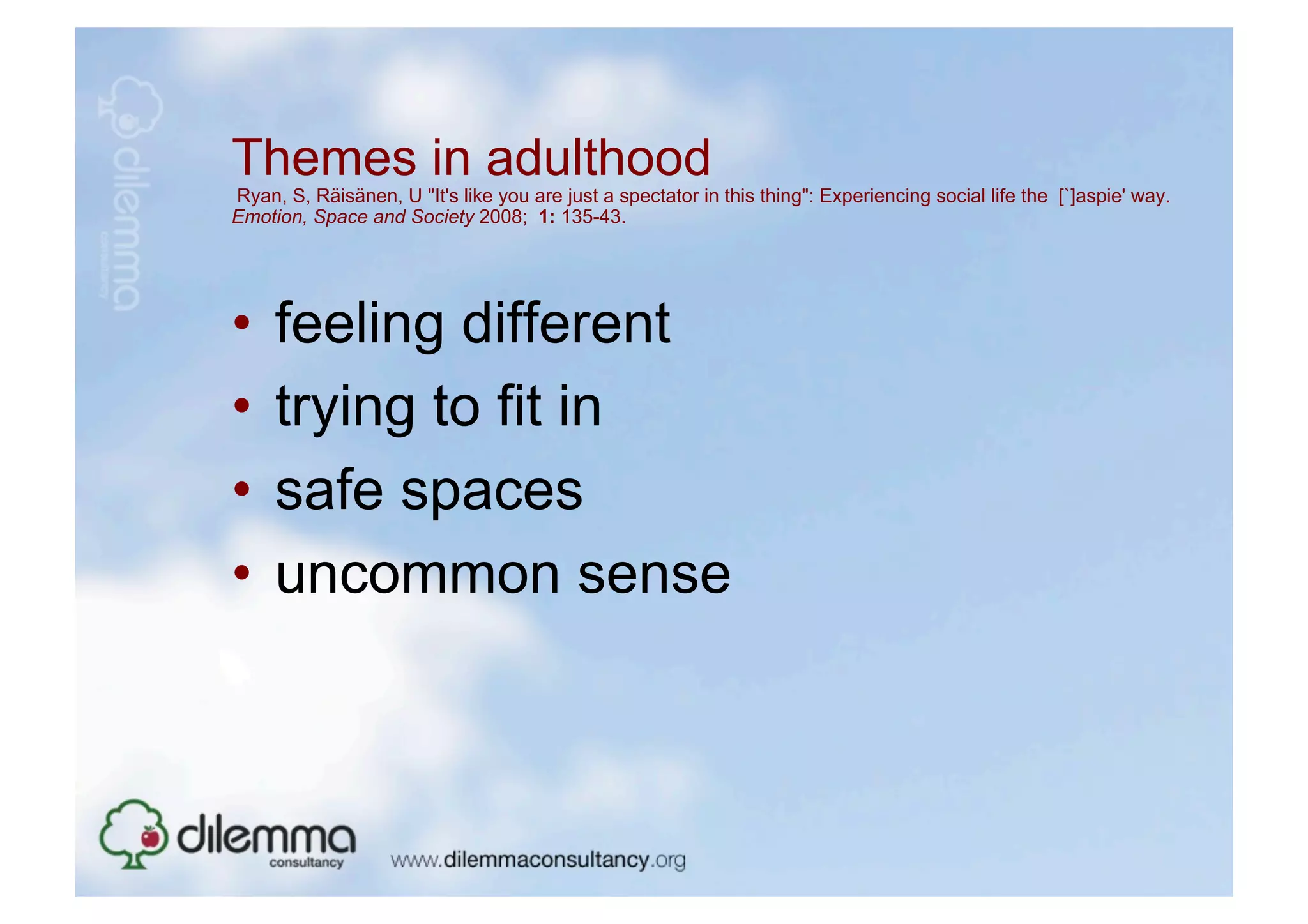 Themes in adulthood
Ryan, S, Räisänen, U "It's like you are just a spectator in this thing": Experiencing social life the [`]aspie' way.
Emotion, Space and Society 2008; 1: 135-43.




•  feeling different
•  trying to fit in
•  safe spaces
•  uncommon sense
 