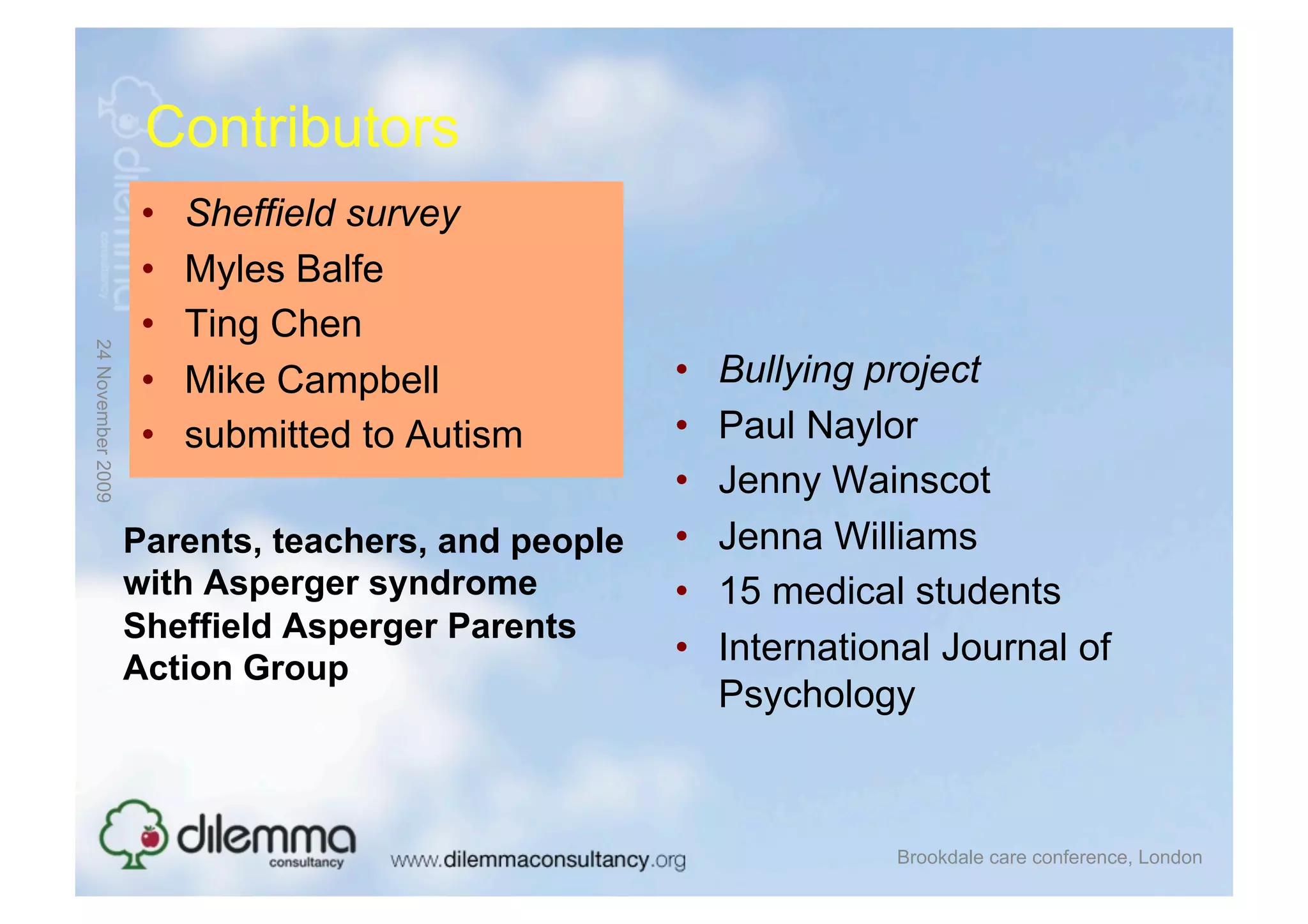 Contributors
                    •    Sheffield survey
                    •    Myles Balfe
                    •    Ting Chen
24 November 2009




                    •    Mike Campbell             •    Bullying project
                    •    submitted to Autism       •    Paul Naylor
                                                   •    Jenny Wainscot
                   Parents, teachers, and people   •    Jenna Williams
                   with Asperger syndrome          •    15 medical students
                   Sheffield Asperger Parents
                                                   •    International Journal of
                   Action Group
                                                        Psychology



                                                                  Brookdale care conference, London
 
