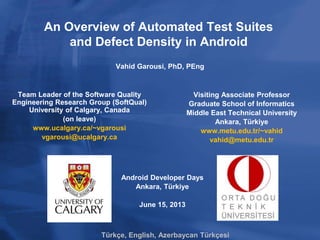 An Overview of Automated Test Suites
and Defect Density in Android
Team Leader of the Software Quality
Engineering Research Group (SoftQual)
University of Calgary, Canada
(on leave)
www.ucalgary.ca/~vgarousi
vgarousi@ucalgary.ca
Visiting Associate Professor
Graduate School of Informatics
Middle East Technical University
Ankara, Türkiye
www.metu.edu.tr/~vahid
vahid@metu.edu.tr
Vahid Garousi, PhD, PEng
Android Developer Days
Ankara, Türkiye
June 15, 2013
Türkçe, English, Azerbaycan Türkçesi
 