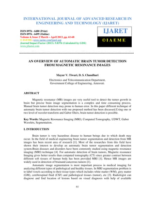 International Journal of Advanced Research in Engineering and Technology (IJARET), ISSN 0976 –
6480(Print), ISSN 0976 – 6499(Online) Volume 4, Issue 2, March – April (2013), © IAEME
61
AN OVERVIEW OF AUTOMATIC BRAIN TUMOR DETECTION
FROM MAGNETIC RESONANCE IMAGES
Mayur V. Tiwari, D. S. Chaudhari
Electronics and Telecommunication Department,
Government College of Engineering, Amravati.
ABSTRACT
Magnetic resonance (MR) images are very useful tool to detect the tumor growth in
brain but precise brain image segmentation is a complex and time consuming process.
Manual brain tumor detection may prone to human error. In this paper different technique of
automatic brain tumor detection with our proposed method has been discussed.Using one or
two level of wavelet transform and Gabor filters, brain tumor detection is possible.
Key Words: Magnetic Resonance Imaging (MRI), Computed Tomography, UDWT, Gabor
Wavelets, Segmentation.
I. INTRODUCTION
Brain tumor is very hazardous disease to human beings due to which death may
occur. In the field of medical engineering brain tumor segmentation and detection from MR
images has been recent area of research [1]. Most of the researches from this field have
shown their interest to develop an automatic brain tumor segmentation and detection
system.Brain diseases and disorders have been commonly studied using magnetic resonance
imaging (MRI) technique [4]. For automatic detection of brain tumors, Magnetic resonance
Imaging gives better results than computed tomography (CT) since greater contrast between
different soft tissues of human body has been provided MRI [1]. Hence MR images are
widely used in detection of brainand cancerous tumors [1].
Automatic image segmentation is most important process in medical imaging for
analyzing different types of pathological and healthy tissues. In MRI segmentation problem is
to label voxels according to their tissue types which includes white matter (WM), grey matter
(GM), cerebrospinal fluid (CSF) and pathological tissues (tumor), etc [3]. Radiologist can
diagnose and find location of lesions based on visual diagnosis with help of available
INTERNATIONAL JOURNAL OF ADVANCED RESEARCH IN
ENGINEERING AND TECHNOLOGY (IJARET)
ISSN 0976 - 6480 (Print)
ISSN 0976 - 6499 (Online)
Volume 4, Issue 2 March – April 2013, pp. 61-68
© IAEME: www.iaeme.com/ijaret.asp
Journal Impact Factor (2013): 5.8376 (Calculated by GISI)
www.jifactor.com
IJARET
© I A E M E
 