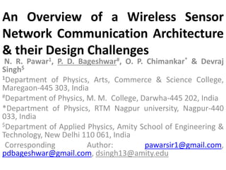 An Overview of a Wireless Sensor
Network Communication Architecture
& their Design Challenges
N. R. Pawar1, P. D. Bageshwar#, O. P. Chimankar* & Devraj
Singh$
1Department of Physics, Arts, Commerce & Science College,
Maregaon-445 303, India
#Department of Physics, M. M. College, Darwha-445 202, India
*Department of Physics, RTM Nagpur university, Nagpur-440
033, India
$Department of Applied Physics, Amity School of Engineering &
Technology, New Delhi 110 061, India
Corresponding Author: pawarsir1@gmail.com,
pdbageshwar@gmail.com, dsingh13@amity.edu
 
