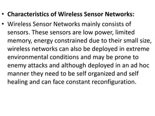 • Characteristics of Wireless Sensor Networks:
• Wireless Sensor Networks mainly consists of
sensors. These sensors are low power, limited
memory, energy constrained due to their small size,
wireless networks can also be deployed in extreme
environmental conditions and may be prone to
enemy attacks and although deployed in an ad hoc
manner they need to be self organized and self
healing and can face constant reconfiguration.
 