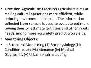 • Precision Agriculture: Precision agriculture aims at
making cultural operations more efficient, while
reducing environmental impact. The information
collected from sensors is used to evaluate optimum
sowing density, estimate fertilizers and other inputs
needs, and to more accurately predict crop yields.
• Monitoring Objects:
• (i) Structural Monitoring (ii) Eco-physiology (iii)
Condition-based Maintenance (iv) Medical
Diagnostics (v) Urban terrain mapping.
 