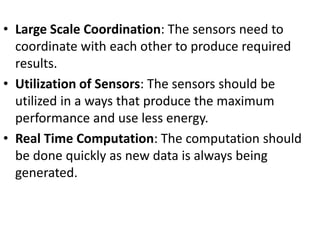 • Large Scale Coordination: The sensors need to
coordinate with each other to produce required
results.
• Utilization of Sensors: The sensors should be
utilized in a ways that produce the maximum
performance and use less energy.
• Real Time Computation: The computation should
be done quickly as new data is always being
generated.
 