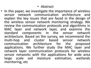 • Abstract
• In this paper, we investigate the importance of wireless
sensor network communication architecture and
explain the key issues that are faced in the design of
the wireless sensor network monitoring strategy. We
review the communication protocols and algorithms in
MAC layer and network layer, and examine the
standard components in the sensor network
architecture. Based on the survey, we recommend the
multi-hop and cluster based sensor network
communication architecture for the proposed
applications. We further study the MAC layer and
network layer communication protocols for wireless
sensor networks with the applications for wide area
large scale soil moisture estimation, wetlands
monitoring, etc
 