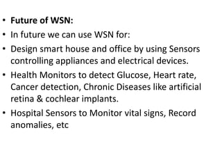 • Future of WSN:
• In future we can use WSN for:
• Design smart house and office by using Sensors
controlling appliances and electrical devices.
• Health Monitors to detect Glucose, Heart rate,
Cancer detection, Chronic Diseases like artificial
retina & cochlear implants.
• Hospital Sensors to Monitor vital signs, Record
anomalies, etc
 