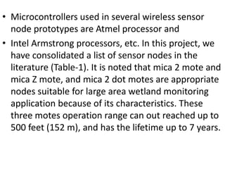 • Microcontrollers used in several wireless sensor
node prototypes are Atmel processor and
• Intel Armstrong processors, etc. In this project, we
have consolidated a list of sensor nodes in the
literature (Table-1). It is noted that mica 2 mote and
mica Z mote, and mica 2 dot motes are appropriate
nodes suitable for large area wetland monitoring
application because of its characteristics. These
three motes operation range can out reached up to
500 feet (152 m), and has the lifetime up to 7 years.
 