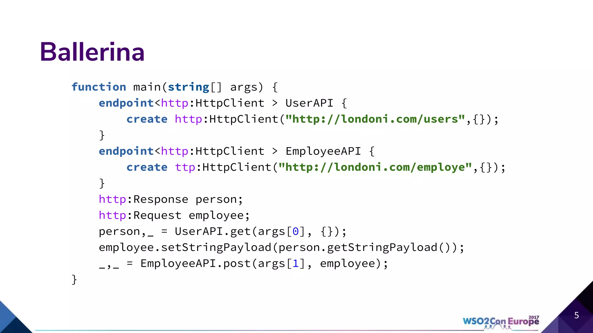 Ballerina
function main(string[] args) {
endpoint<http:HttpClient > UserAPI {
create http:HttpClient("http://londoni.com/users",{});
}
endpoint<http:HttpClient > EmployeeAPI {
create ttp:HttpClient("http://londoni.com/employe",{});
}
http:Response person;
http:Request employee;
person,_ = UserAPI.get(args[0], {});
employee.setStringPayload(person.getStringPayload());
_,_ = EmployeeAPI.post(args[1], employee);
}
 