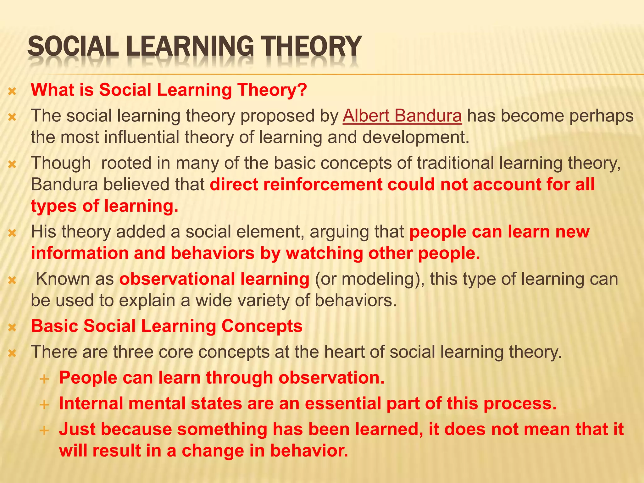 SOCIAL LEARNING THEORY
 What is Social Learning Theory?
 The social learning theory proposed by Albert Bandura has become perhaps
the most influential theory of learning and development.
 Though rooted in many of the basic concepts of traditional learning theory,
Bandura believed that direct reinforcement could not account for all
types of learning.
 His theory added a social element, arguing that people can learn new
information and behaviors by watching other people.
 Known as observational learning (or modeling), this type of learning can
be used to explain a wide variety of behaviors.
 Basic Social Learning Concepts
 There are three core concepts at the heart of social learning theory.
 People can learn through observation.
 Internal mental states are an essential part of this process.
 Just because something has been learned, it does not mean that it
will result in a change in behavior.
 