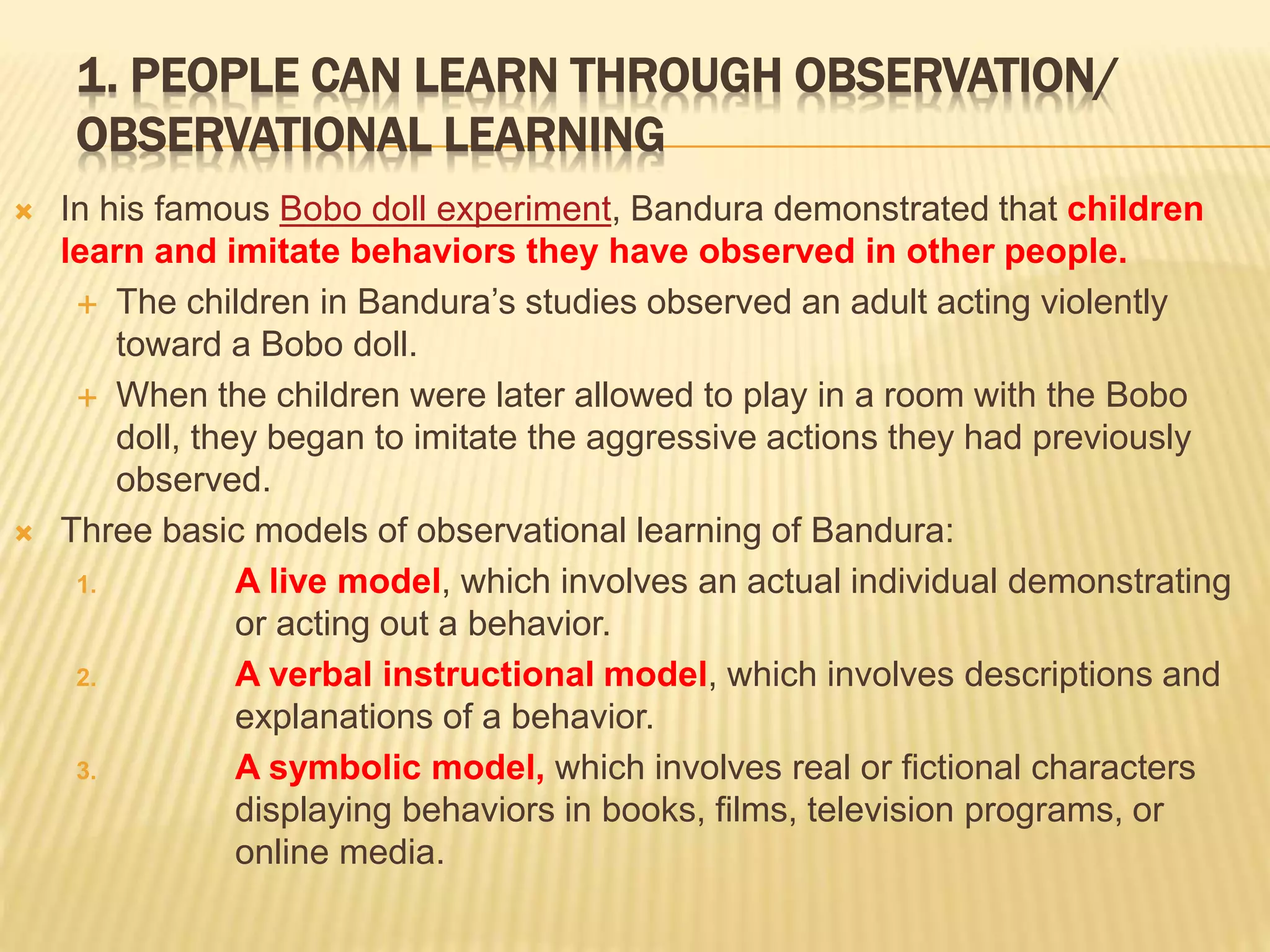 1. PEOPLE CAN LEARN THROUGH OBSERVATION/
OBSERVATIONAL LEARNING
 In his famous Bobo doll experiment, Bandura demonstrated that children
learn and imitate behaviors they have observed in other people.
 The children in Bandura’s studies observed an adult acting violently
toward a Bobo doll.
 When the children were later allowed to play in a room with the Bobo
doll, they began to imitate the aggressive actions they had previously
observed.
 Three basic models of observational learning of Bandura:
1. A live model, which involves an actual individual demonstrating
or acting out a behavior.
2. A verbal instructional model, which involves descriptions and
explanations of a behavior.
3. A symbolic model, which involves real or fictional characters
displaying behaviors in books, films, television programs, or
online media.
 